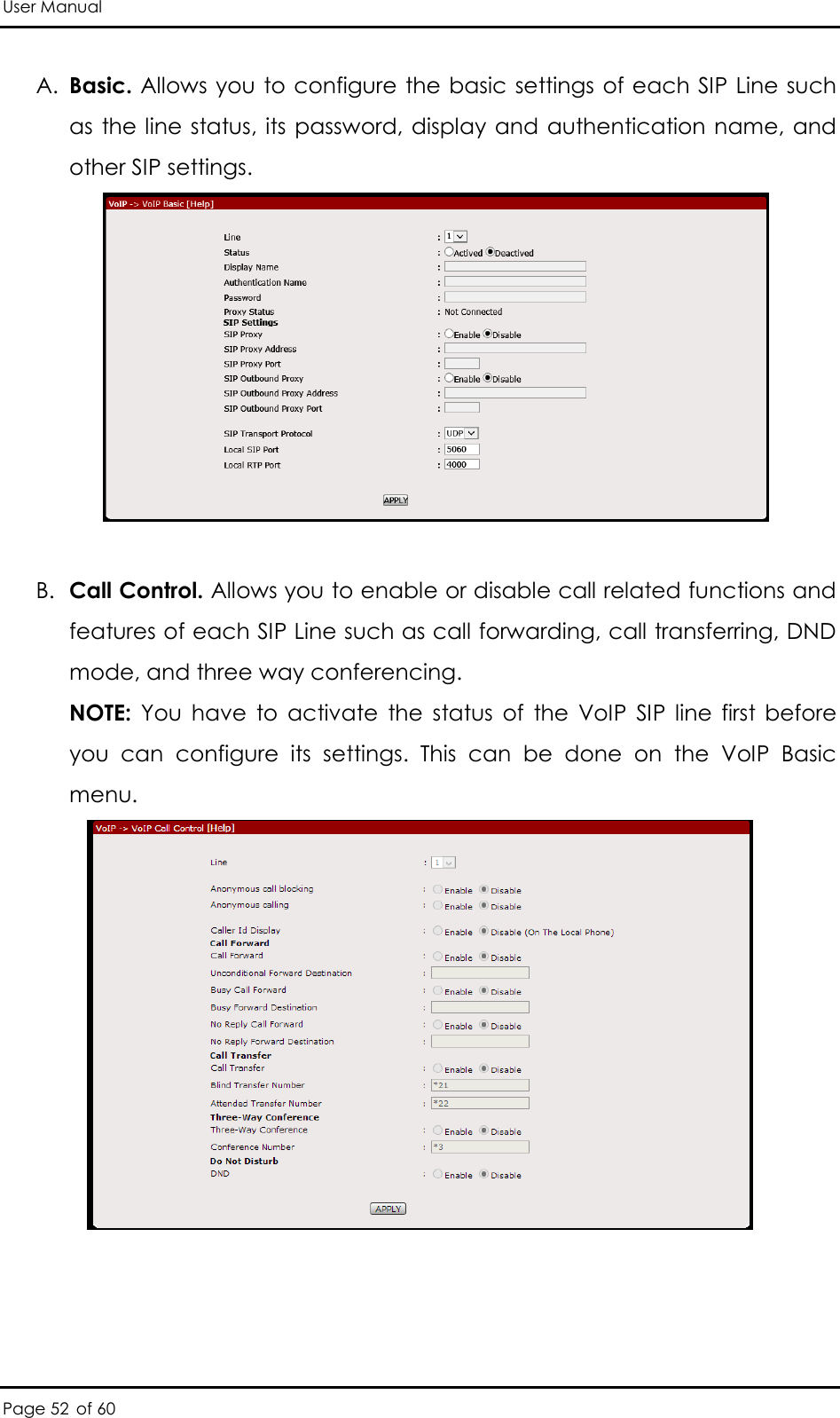 User Manual Page 52 of 60 A. Basic. Allows you to configure the basic settings of each SIP Line such as the line status, its  password, display and authentication name, and other SIP settings.   B. Call Control. Allows you to enable or disable call related functions and features of each SIP Line such as call forwarding, call transferring, DND mode, and three way conferencing. NOTE:  You  have  to  activate  the  status  of  the  VoIP  SIP  line  first  before you  can  configure  its  settings.  This  can  be  done  on  the  VoIP  Basic menu.    