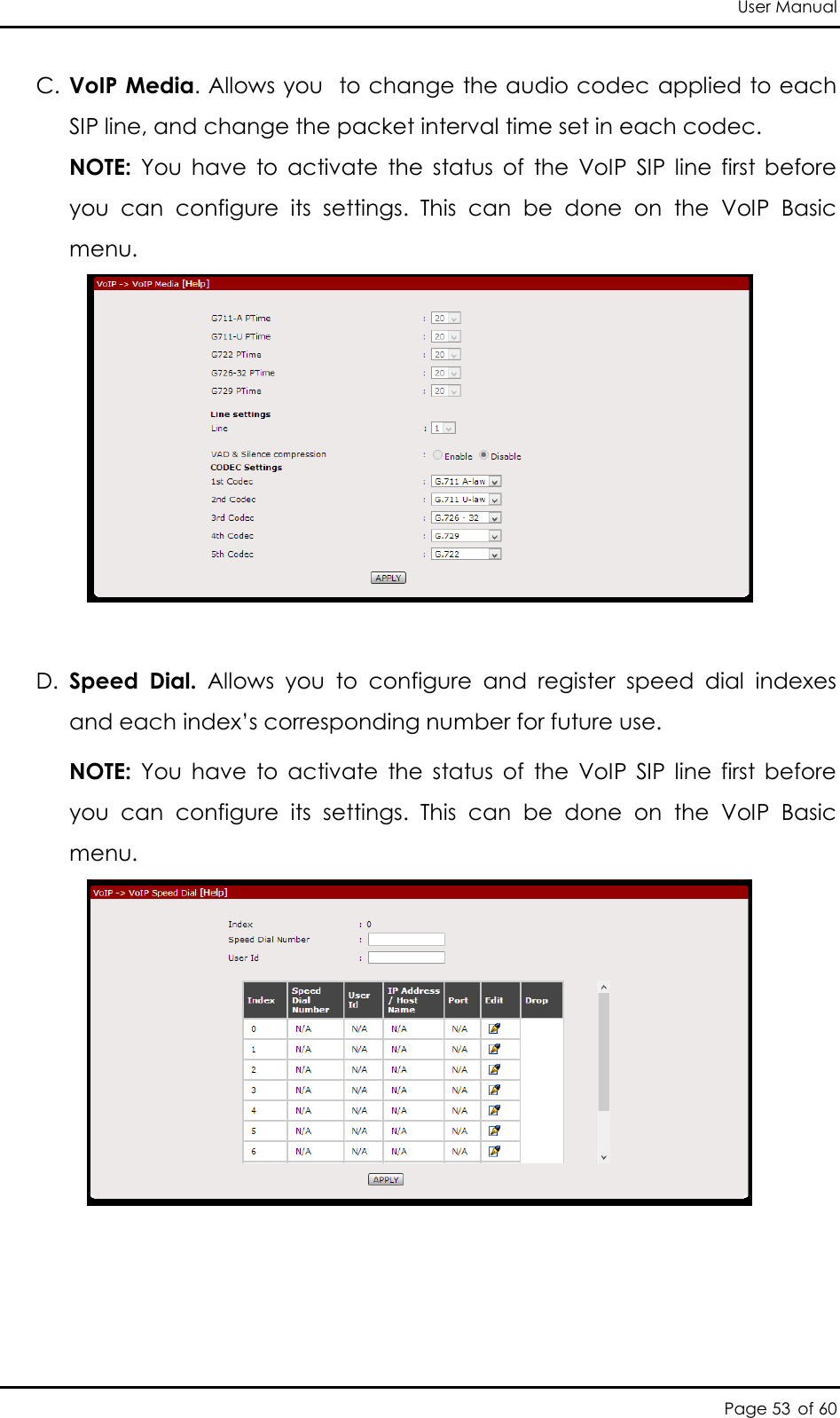 User Manual Page 53 of 60 C. VoIP Media. Allows you  to change the audio codec applied to each SIP line, and change the packet interval time set in each codec. NOTE:  You  have  to  activate  the  status  of  the  VoIP  SIP  line  first  before you  can  configure  its  settings.  This  can  be  done  on  the  VoIP  Basic menu.   D. Speed  Dial.  Allows  you  to  configure  and  register  speed  dial  indexes and each index’s corresponding number for future use.  NOTE:  You  have  to  activate  the  status  of  the  VoIP  SIP  line  first  before you  can  configure  its  settings.  This  can  be  done  on  the  VoIP  Basic menu.     