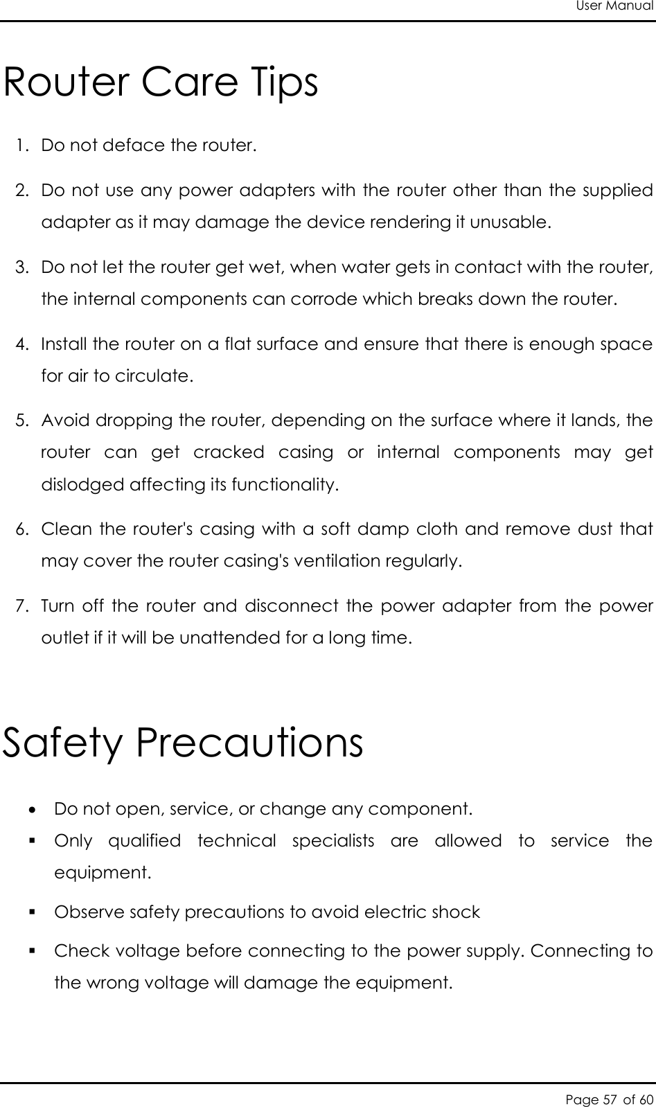 User Manual Page 57 of 60 Router Care Tips 1. Do not deface the router.  2. Do not use any power adapters with the router other than the supplied adapter as it may damage the device rendering it unusable.  3. Do not let the router get wet, when water gets in contact with the router, the internal components can corrode which breaks down the router.  4. Install the router on a flat surface and ensure that there is enough space for air to circulate.  5. Avoid dropping the router, depending on the surface where it lands, the router  can  get  cracked  casing  or  internal  components  may  get dislodged affecting its functionality.  6. Clean  the router&apos;s casing with a  soft damp cloth and  remove dust  that may cover the router casing&apos;s ventilation regularly.  7. Turn  off  the  router  and  disconnect  the  power  adapter  from  the  power outlet if it will be unattended for a long time.  Safety Precautions  Do not open, service, or change any component.   Only  qualified  technical  specialists  are  allowed  to  service  the equipment.   Observe safety precautions to avoid electric shock  Check voltage before connecting to the power supply. Connecting to the wrong voltage will damage the equipment.  