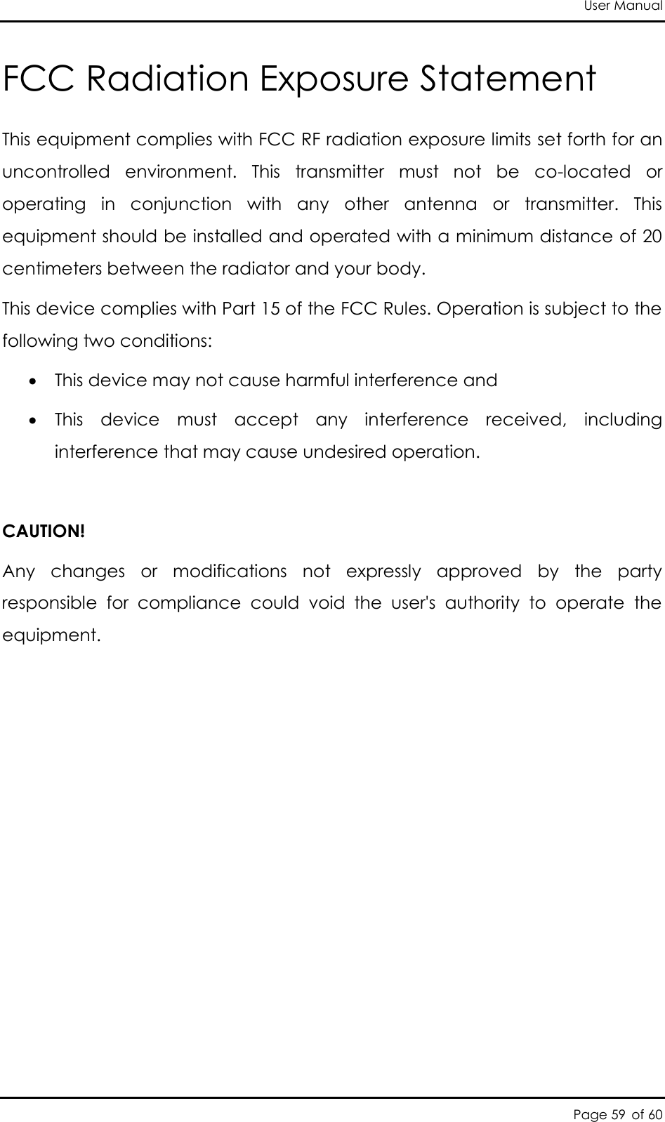 User Manual Page 59 of 60 FCC Radiation Exposure Statement  This equipment complies with FCC RF radiation exposure limits set forth for an uncontrolled  environment.  This  transmitter  must  not  be  co-located  or operating  in  conjunction  with  any  other  antenna  or  transmitter.  This equipment should be installed and operated with a minimum distance of 20 centimeters between the radiator and your body.  This device complies with Part 15 of the FCC Rules. Operation is subject to the following two conditions:    This device may not cause harmful interference and  This  device  must  accept  any  interference  received,  including interference that may cause undesired operation.   CAUTION! Any  changes  or  modifications  not  expressly  approved  by  the  party responsible  for  compliance  could  void  the  user&apos;s  authority  to  operate  the equipment.               