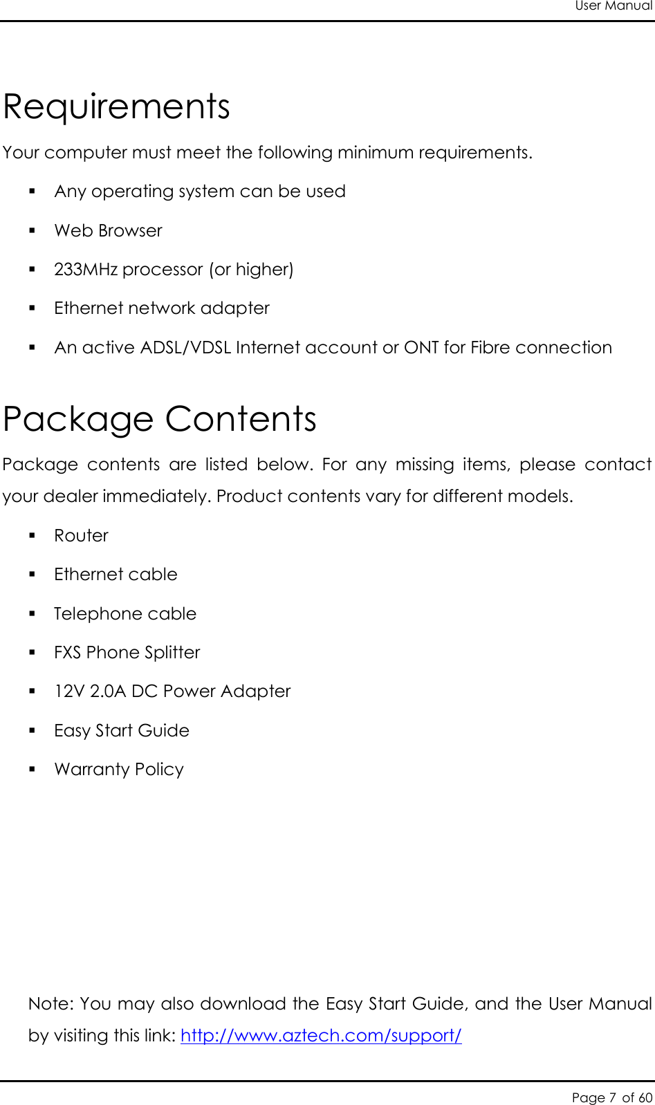 User Manual Page 7 of 60 Requirements  Your computer must meet the following minimum requirements.  Any operating system can be used  Web Browser  233MHz processor (or higher)  Ethernet network adapter  An active ADSL/VDSL Internet account or ONT for Fibre connection  Package Contents Package  contents  are  listed  below.  For  any  missing  items,  please  contact your dealer immediately. Product contents vary for different models.  Router  Ethernet cable  Telephone cable  FXS Phone Splitter  12V 2.0A DC Power Adapter  Easy Start Guide  Warranty Policy      Note: You may also download the Easy Start Guide, and the User Manual by visiting this link: http://www.aztech.com/support/                                                 