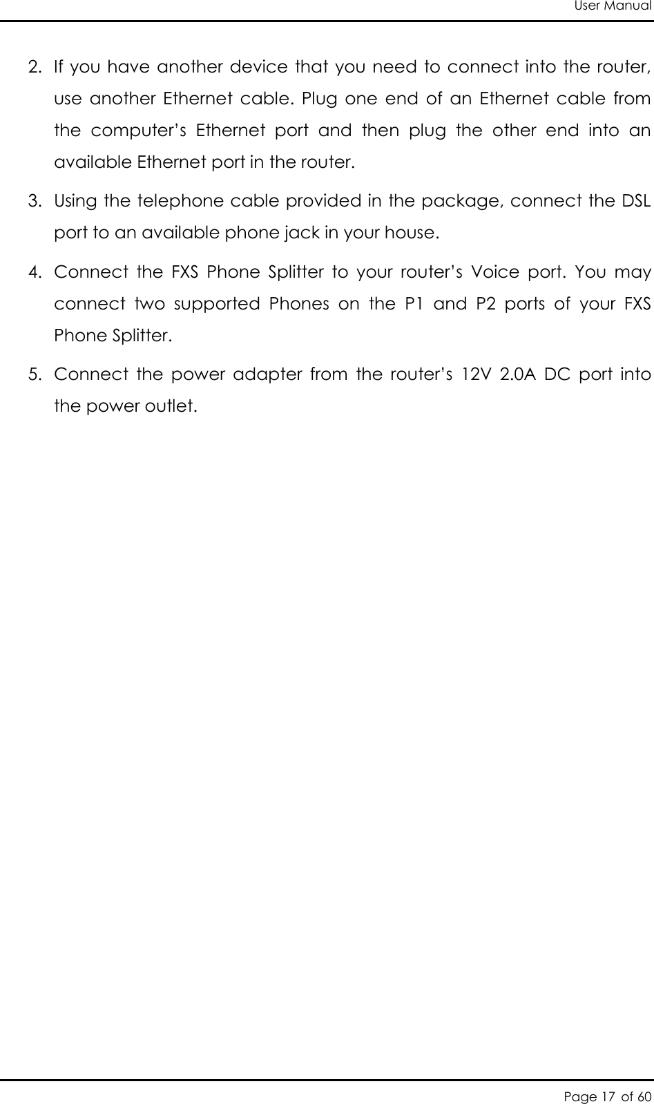 User Manual Page 17 of 60 2. If you have another device that you need to connect into the router, use  another  Ethernet  cable.  Plug  one  end  of  an  Ethernet  cable  from the  computer’s  Ethernet  port  and  then  plug  the  other  end  into  an available Ethernet port in the router.  3. Using the telephone cable provided in the package, connect the DSL port to an available phone jack in your house. 4. Connect  the  FXS  Phone  Splitter  to  your  router’s  Voice  port.  You  may connect  two  supported  Phones  on  the  P1  and  P2  ports  of  your  FXS Phone Splitter. 5. Connect  the  power  adapter  from  the  router’s  12V  2.0A  DC  port  into the power outlet.  