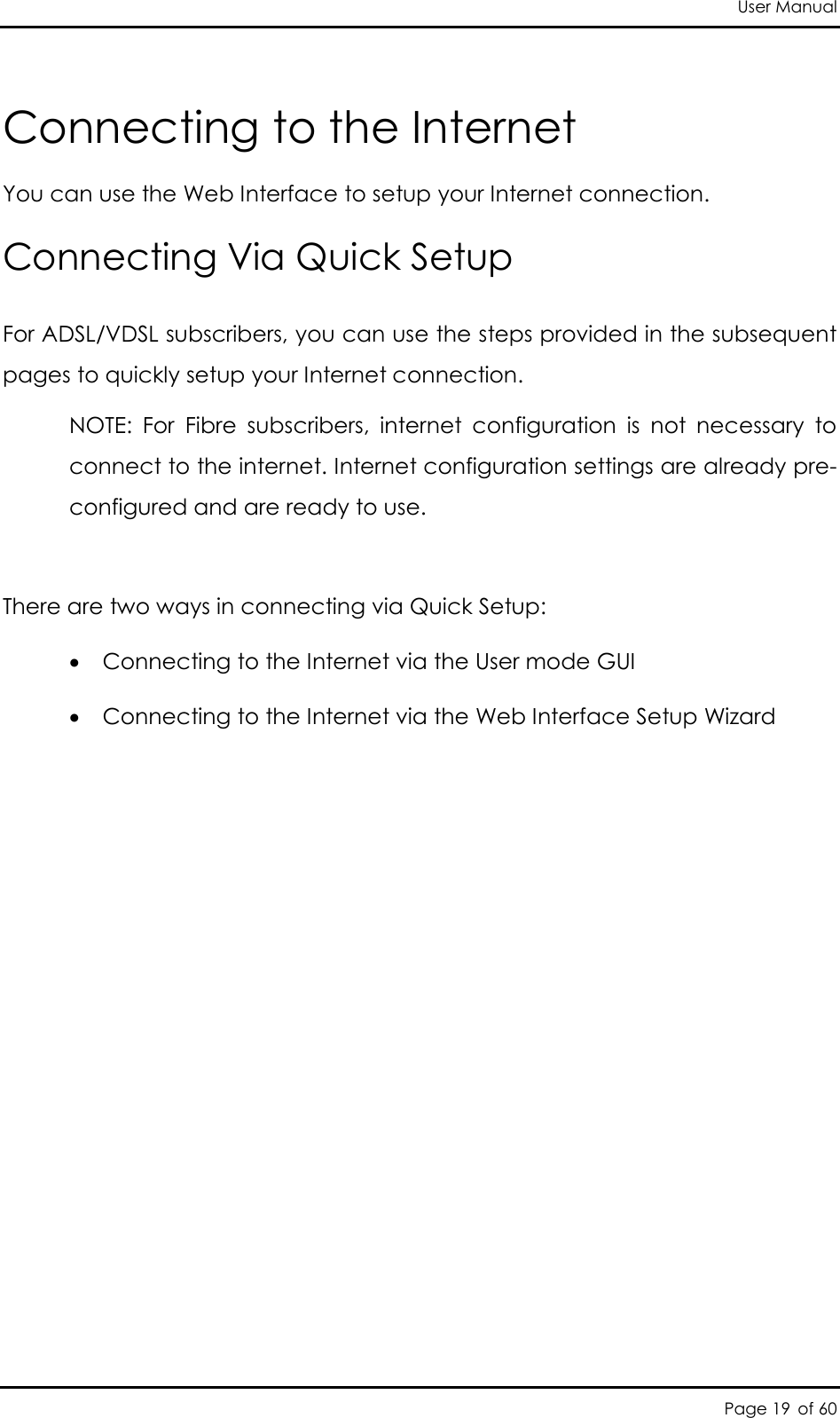 User Manual Page 19 of 60 Connecting to the Internet You can use the Web Interface to setup your Internet connection. Connecting Via Quick Setup For ADSL/VDSL subscribers, you can use the steps provided in the subsequent pages to quickly setup your Internet connection.  NOTE:  For  Fibre  subscribers,  internet  configuration  is  not  necessary  to connect to the internet. Internet configuration settings are already pre-configured and are ready to use.   There are two ways in connecting via Quick Setup:   Connecting to the Internet via the User mode GUI  Connecting to the Internet via the Web Interface Setup Wizard 