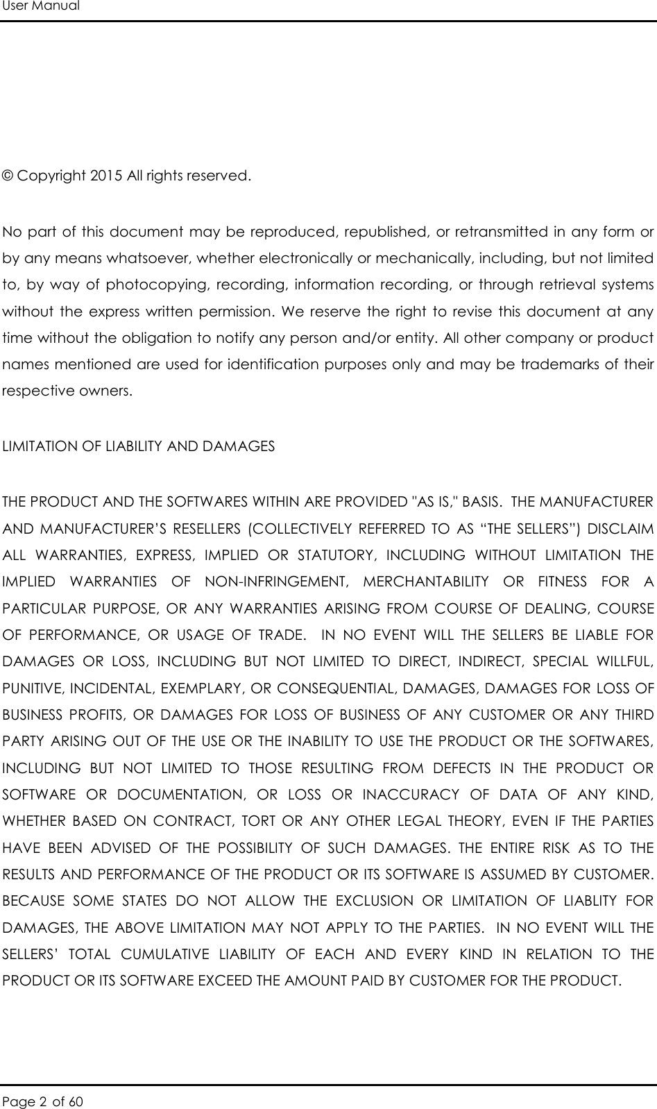 User Manual Page 2 of 60   © Copyright 2015 All rights reserved.  No part  of this  document  may be  reproduced,  republished,  or retransmitted  in any  form or by any means whatsoever, whether electronically or mechanically, including, but not limited to,  by  way  of  photocopying,  recording,  information  recording,  or  through  retrieval  systems without  the  express  written  permission.  We  reserve  the  right  to  revise  this  document  at  any time without the obligation to notify any person and/or entity. All other company or product names mentioned are used for identification purposes only and may be trademarks of their respective owners. LIMITATION OF LIABILITY AND DAMAGES THE PRODUCT AND THE SOFTWARES WITHIN ARE PROVIDED &quot;AS IS,&quot; BASIS.  THE MANUFACTURER AND  MANUFACTURER’S  RESELLERS  (COLLECTIVELY  REFERRED  TO  AS “THE  SELLERS”)  DISCLAIM ALL  WARRANTIES,  EXPRESS,  IMPLIED  OR  STATUTORY,  INCLUDING  WITHOUT  LIMITATION  THE IMPLIED  WARRANTIES  OF  NON-INFRINGEMENT,  MERCHANTABILITY  OR  FITNESS  FOR  A PARTICULAR  PURPOSE,  OR  ANY  WARRANTIES  ARISING  FROM  COURSE  OF  DEALING,  COURSE OF  PERFORMANCE,  OR  USAGE  OF  TRADE.    IN  NO  EVENT  WILL  THE  SELLERS  BE  LIABLE  FOR DAMAGES  OR  LOSS,  INCLUDING  BUT  NOT  LIMITED  TO  DIRECT,  INDIRECT,  SPECIAL  WILLFUL, PUNITIVE, INCIDENTAL, EXEMPLARY, OR CONSEQUENTIAL, DAMAGES, DAMAGES FOR LOSS OF BUSINESS  PROFITS,  OR  DAMAGES  FOR  LOSS  OF  BUSINESS  OF  ANY  CUSTOMER  OR  ANY  THIRD PARTY  ARISING  OUT  OF  THE  USE  OR  THE  INABILITY  TO  USE THE  PRODUCT  OR  THE  SOFTWARES, INCLUDING  BUT  NOT  LIMITED  TO  THOSE  RESULTING  FROM  DEFECTS  IN  THE  PRODUCT  OR SOFTWARE  OR  DOCUMENTATION,  OR  LOSS  OR  INACCURACY  OF  DATA  OF  ANY  KIND, WHETHER  BASED  ON  CONTRACT,  TORT  OR  ANY  OTHER  LEGAL  THEORY,  EVEN  IF  THE  PARTIES HAVE  BEEN  ADVISED  OF  THE  POSSIBILITY  OF  SUCH  DAMAGES.  THE  ENTIRE  RISK  AS  TO  THE RESULTS AND PERFORMANCE OF THE PRODUCT OR ITS SOFTWARE IS ASSUMED BY CUSTOMER.  BECAUSE  SOME  STATES  DO  NOT  ALLOW  THE  EXCLUSION  OR  LIMITATION  OF  LIABLITY  FOR DAMAGES,  THE  ABOVE  LIMITATION MAY  NOT  APPLY  TO  THE  PARTIES.   IN  NO  EVENT  WILL  THE SELLERS’  TOTAL  CUMULATIVE  LIABILITY  OF  EACH  AND  EVERY  KIND  IN  RELATION  TO  THE PRODUCT OR ITS SOFTWARE EXCEED THE AMOUNT PAID BY CUSTOMER FOR THE PRODUCT. 