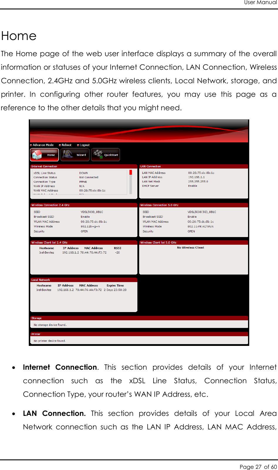 User Manual Page 27 of 60 Home The Home page of the web user interface displays a summary of the overall information or statuses of your Internet Connection, LAN Connection, Wireless Connection, 2.4GHz and 5.0GHz wireless clients, Local Network, storage, and printer.  In  configuring  other  router  features,  you  may  use  this  page  as  a reference to the other details that you might need.    Internet  Connection.  This  section  provides  details  of  your  Internet connection  such  as  the  xDSL  Line  Status,  Connection  Status, Connection Type, your router’s WAN IP Address, etc.   LAN  Connection.  This  section  provides  details  of  your  Local  Area Network  connection  such  as  the  LAN  IP  Address,  LAN  MAC  Address, 