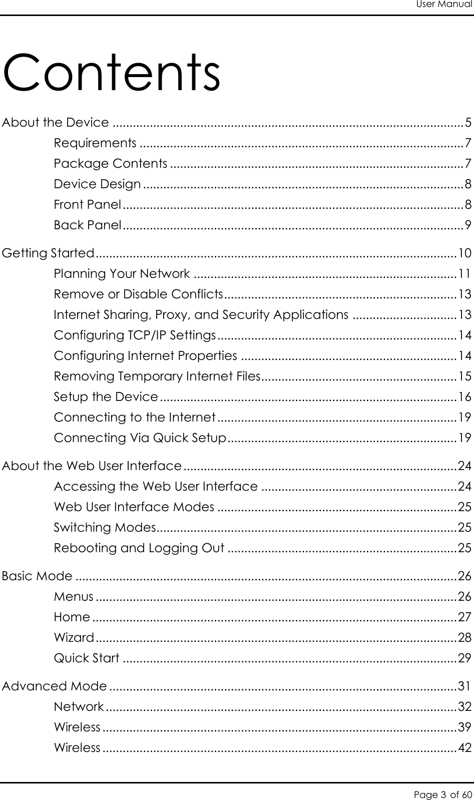 User Manual Page 3 of 60 Contents About the Device ........................................................................................................ 5 Requirements ................................................................................................ 7 Package Contents ....................................................................................... 7 Device Design ............................................................................................... 8 Front Panel ..................................................................................................... 8 Back Panel ..................................................................................................... 9 Getting Started ........................................................................................................... 10 Planning Your Network .............................................................................. 11 Remove or Disable Conflicts ..................................................................... 13 Internet Sharing, Proxy, and Security Applications ............................... 13 Configuring TCP/IP Settings ....................................................................... 14 Configuring Internet Properties ................................................................ 14 Removing Temporary Internet Files .......................................................... 15 Setup the Device ........................................................................................ 16 Connecting to the Internet ....................................................................... 19 Connecting Via Quick Setup .................................................................... 19 About the Web User Interface ................................................................................. 24 Accessing the Web User Interface .......................................................... 24 Web User Interface Modes ....................................................................... 25 Switching Modes ......................................................................................... 25 Rebooting and Logging Out .................................................................... 25 Basic Mode ................................................................................................................. 26 Menus ........................................................................................................... 26 Home ............................................................................................................ 27 Wizard ........................................................................................................... 28 Quick Start ................................................................................................... 29 Advanced Mode ....................................................................................................... 31 Network ........................................................................................................ 32 Wireless ......................................................................................................... 39 Wireless ......................................................................................................... 42 