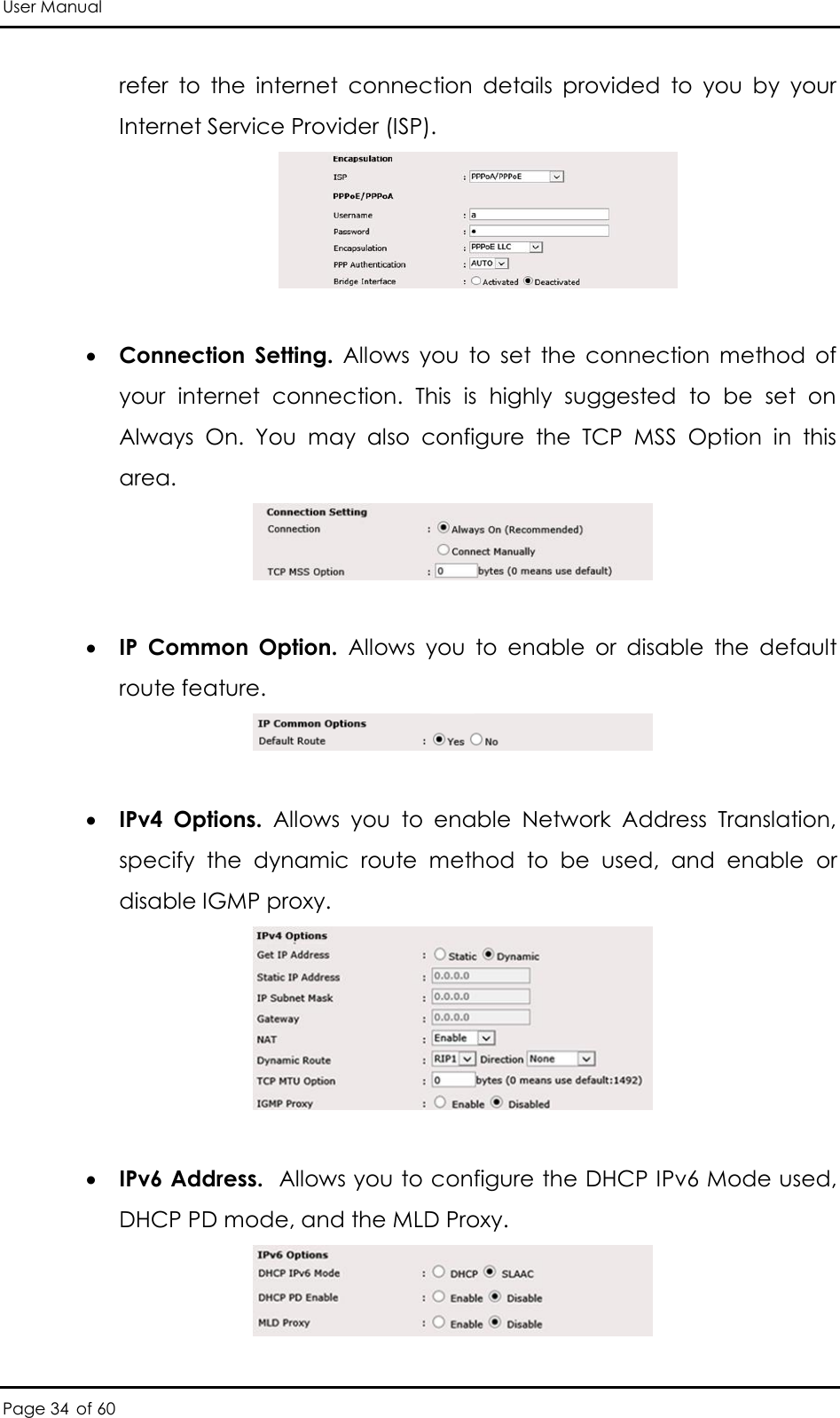 User Manual Page 34 of 60 refer  to  the  internet  connection  details  provided  to  you  by  your Internet Service Provider (ISP).    Connection  Setting.  Allows  you  to  set  the  connection  method  of your  internet  connection.  This  is  highly  suggested  to  be  set  on Always  On.  You  may  also  configure  the  TCP  MSS  Option  in  this area.    IP  Common  Option.  Allows  you  to  enable  or  disable  the  default route feature.     IPv4  Options.  Allows  you  to  enable  Network  Address  Translation, specify  the  dynamic  route  method  to  be  used,  and  enable  or disable IGMP proxy.    IPv6 Address.  Allows you to configure the DHCP IPv6 Mode used, DHCP PD mode, and the MLD Proxy.  