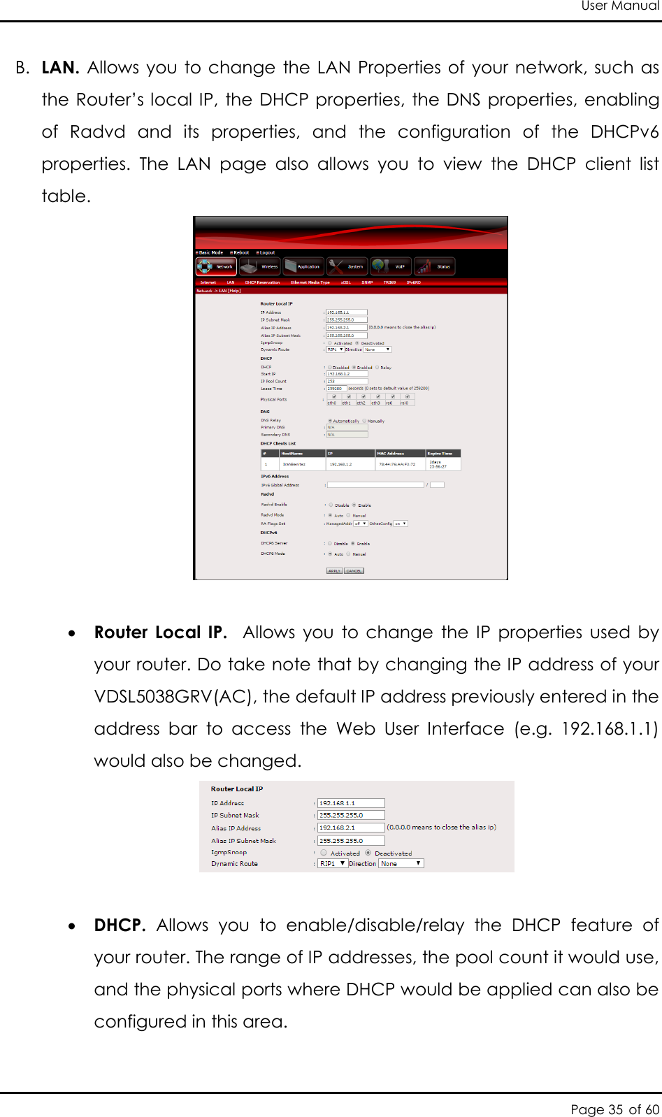 User Manual Page 35 of 60 B. LAN. Allows you to change  the LAN  Properties of  your network, such as the Router’s local IP, the DHCP properties, the DNS  properties, enabling of  Radvd  and  its  properties,  and  the  configuration  of  the  DHCPv6 properties.  The  LAN  page  also  allows  you  to  view  the  DHCP  client  list table.    Router  Local  IP.    Allows  you  to  change  the  IP  properties  used  by your router. Do take note that by changing the IP address of your VDSL5038GRV(AC), the default IP address previously entered in the address  bar  to  access  the  Web  User  Interface  (e.g.  192.168.1.1) would also be changed.     DHCP.  Allows  you  to  enable/disable/relay  the  DHCP  feature  of your router. The range of IP addresses, the pool count it would use, and the physical ports where DHCP would be applied can also be configured in this area. 