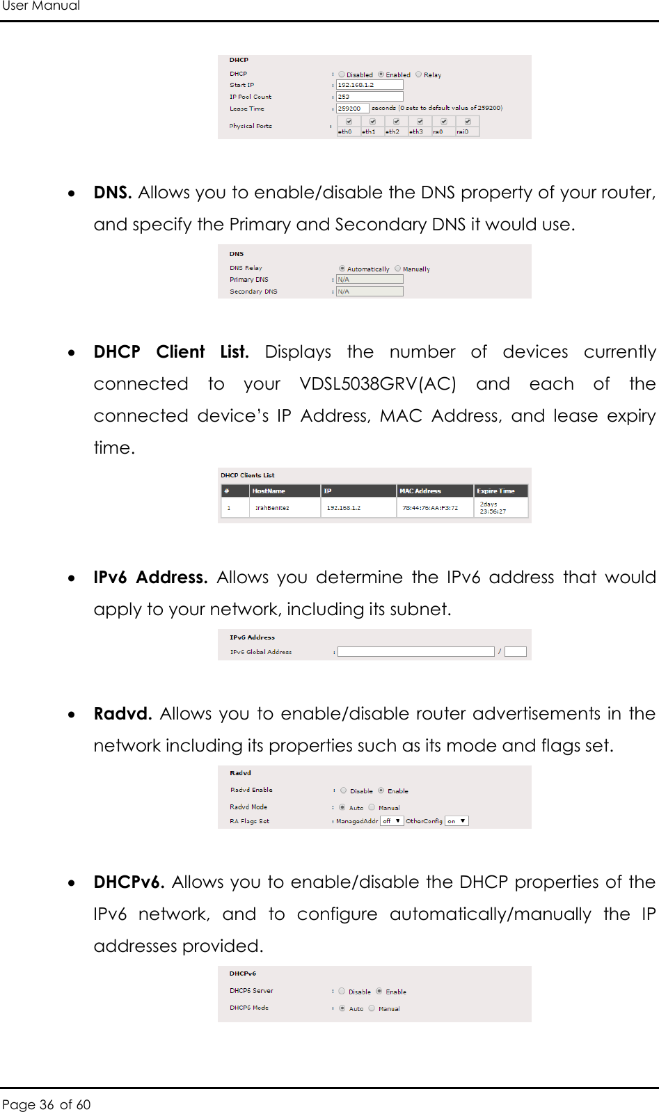 User Manual Page 36 of 60    DNS. Allows you to enable/disable the DNS property of your router, and specify the Primary and Secondary DNS it would use.    DHCP  Client  List.  Displays  the  number  of  devices  currently connected  to  your  VDSL5038GRV(AC)  and  each  of  the connected  device’s  IP  Address,  MAC  Address,  and  lease  expiry time.     IPv6  Address.  Allows  you  determine  the  IPv6  address  that  would apply to your network, including its subnet.    Radvd. Allows you to enable/disable router advertisements in  the network including its properties such as its mode and flags set.    DHCPv6. Allows you to enable/disable the DHCP properties of the IPv6  network,  and  to  configure  automatically/manually  the  IP addresses provided.   