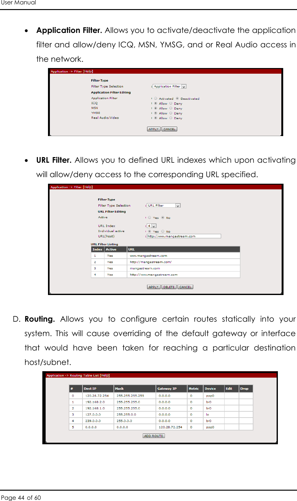 User Manual Page 44 of 60  Application Filter. Allows you to activate/deactivate the application filter and allow/deny ICQ, MSN, YMSG, and or Real Audio access in the network.      URL Filter. Allows you to defined URL indexes which upon activating will allow/deny access to the corresponding URL specified.   D. Routing.  Allows  you  to  configure  certain  routes  statically  into  your system.  This  will  cause  overriding  of  the  default  gateway  or  interface that  would  have  been  taken  for  reaching  a  particular  destination host/subnet.   