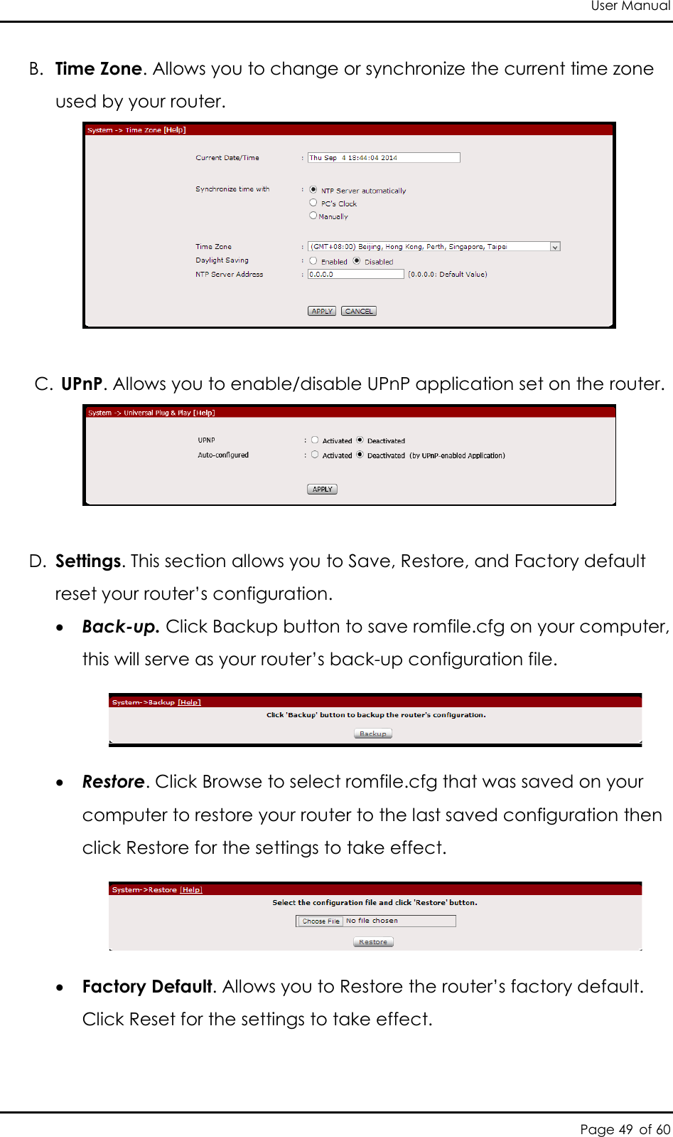 User Manual Page 49 of 60 B. Time Zone. Allows you to change or synchronize the current time zone used by your router.    C. UPnP. Allows you to enable/disable UPnP application set on the router.    D. Settings. This section allows you to Save, Restore, and Factory default reset your router’s configuration.   Back-up. Click Backup button to save romfile.cfg on your computer, this will serve as your router’s back-up configuration file.    Restore. Click Browse to select romfile.cfg that was saved on your computer to restore your router to the last saved configuration then click Restore for the settings to take effect.    Factory Default. Allows you to Restore the router’s factory default. Click Reset for the settings to take effect.  