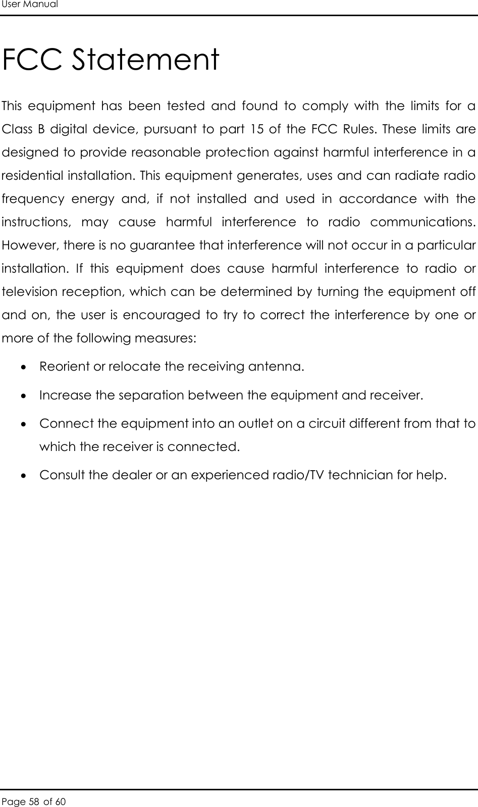 User Manual Page 58 of 60 FCC Statement This  equipment  has  been  tested  and  found  to  comply  with  the  limits  for  a Class  B digital  device, pursuant to  part  15 of  the  FCC Rules. These  limits are designed to provide reasonable protection against harmful interference in a residential installation. This equipment generates, uses and can radiate radio frequency  energy  and,  if  not  installed  and  used  in  accordance  with  the instructions,  may  cause  harmful  interference  to  radio  communications. However, there is no guarantee that interference will not occur in a particular installation.  If  this  equipment  does  cause  harmful  interference  to  radio  or television reception, which can be determined by turning the equipment off and on,  the user is  encouraged  to try  to  correct  the interference by  one  or more of the following measures:   Reorient or relocate the receiving antenna.   Increase the separation between the equipment and receiver.   Connect the equipment into an outlet on a circuit different from that to which the receiver is connected.   Consult the dealer or an experienced radio/TV technician for help.  