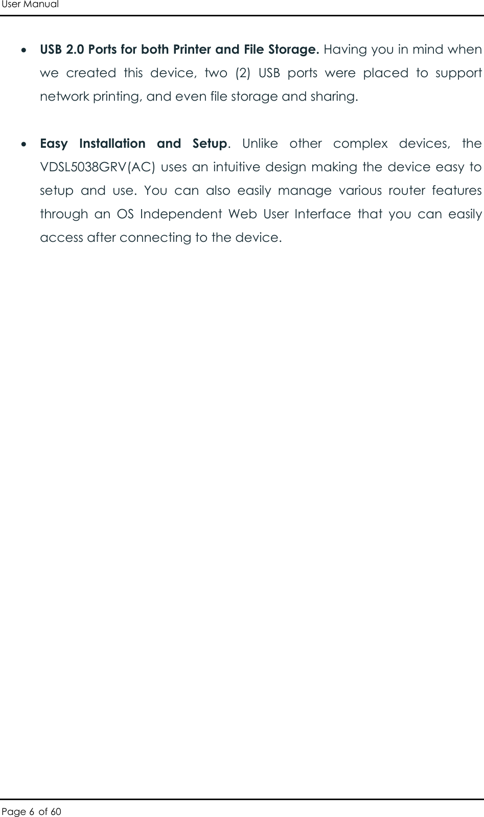 User Manual Page 6 of 60  USB 2.0 Ports for both Printer and File Storage. Having you in mind when we  created  this  device,  two  (2)  USB  ports  were  placed  to  support network printing, and even file storage and sharing.   Easy  Installation  and  Setup.  Unlike  other  complex  devices,  the VDSL5038GRV(AC) uses an intuitive design making the device easy to setup  and  use.  You  can  also  easily  manage  various  router  features through  an  OS  Independent  Web  User  Interface  that  you  can  easily access after connecting to the device. 