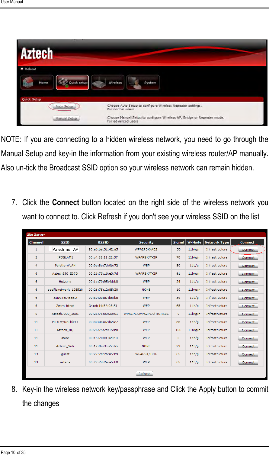 User Manual Page 10 of 35       NOTE: If you are connecting to a hidden wireless network, you need to go through the Manual Setup and key-in the information from your existing wireless router/AP manually. Also un-tick the Broadcast SSID option so your wireless network can remain hidden.  7.  Click the Connect button located on  the  right side of the  wireless network  you want to connect to. Click Refresh if you don&apos;t see your wireless SSID on the list          8.  Key-in the wireless network key/passphrase and Click the Apply button to commit the changes  