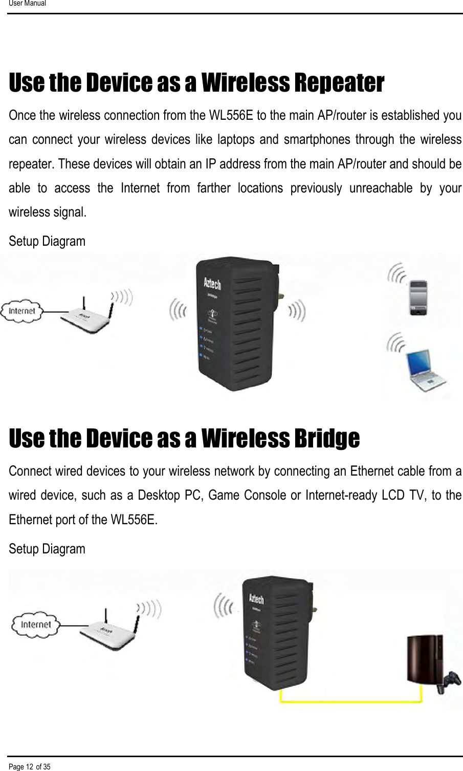 User Manual Page 12 of 35 Use the Device as a Wireless Repeater Once the wireless connection from the WL556E to the main AP/router is established you can  connect  your  wireless  devices  like  laptops  and  smartphones  through  the  wireless repeater. These devices will obtain an IP address from the main AP/router and should be able  to  access  the  Internet  from  farther  locations  previously  unreachable  by  your wireless signal.  Setup Diagram      Use the Device as a Wireless Bridge Connect wired devices to your wireless network by connecting an Ethernet cable from a wired device, such as a Desktop PC, Game Console or Internet-ready LCD TV, to the Ethernet port of the WL556E. Setup Diagram     