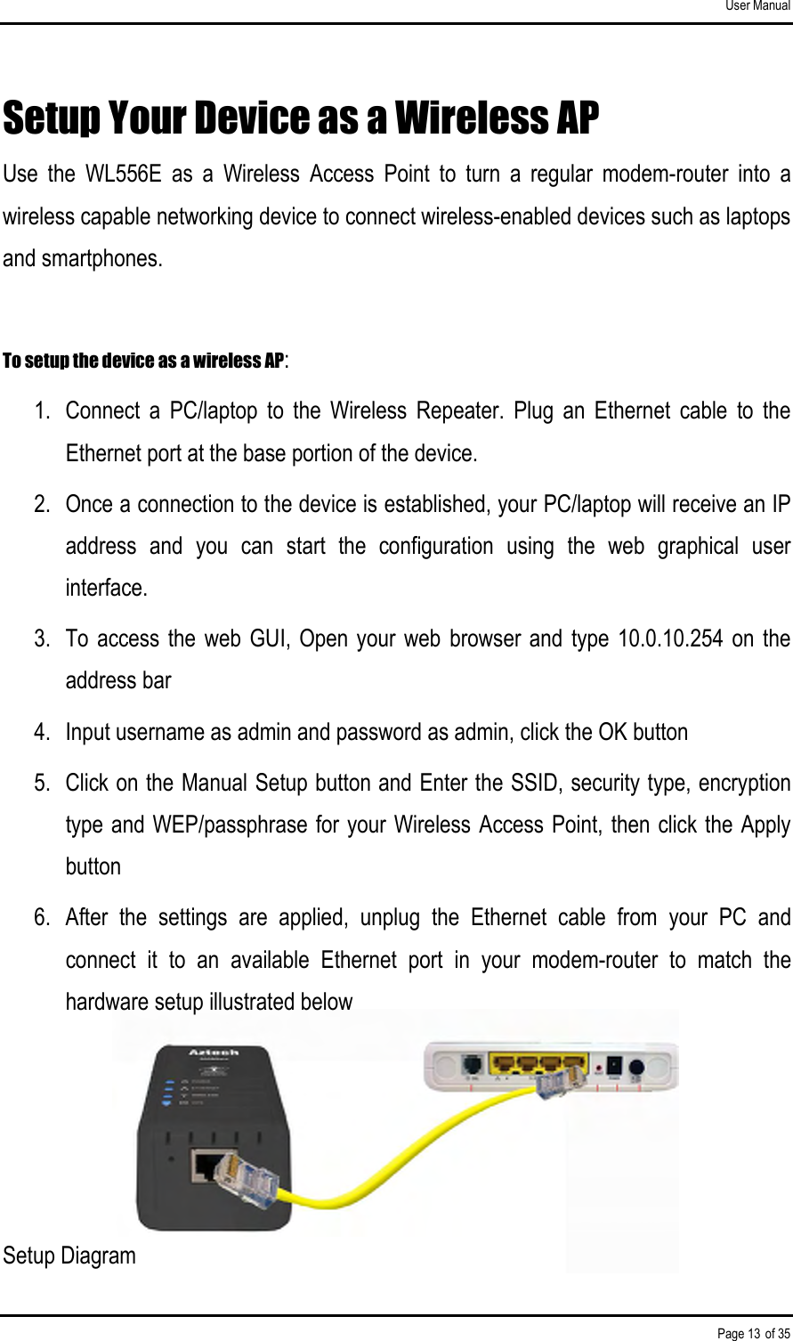 User Manual Page 13 of 35 Setup Your Device as a Wireless AP Use  the  WL556E  as  a  Wireless  Access  Point  to  turn  a  regular  modem-router  into  a wireless capable networking device to connect wireless-enabled devices such as laptops and smartphones.   To setup the device as a wireless AP: 1.  Connect  a  PC/laptop  to  the  Wireless  Repeater.  Plug  an  Ethernet  cable  to  the Ethernet port at the base portion of the device. 2.  Once a connection to the device is established, your PC/laptop will receive an IP address  and  you  can  start  the  configuration  using  the  web  graphical  user interface. 3.  To access the web  GUI,  Open your web  browser and  type  10.0.10.254 on the address bar 4.  Input username as admin and password as admin, click the OK button 5.  Click on the Manual Setup button and Enter the SSID, security type, encryption type and WEP/passphrase for your Wireless Access Point, then click the Apply button 6.  After  the  settings  are  applied,  unplug  the  Ethernet  cable  from  your  PC  and connect  it  to  an  available  Ethernet  port  in  your  modem-router  to  match  the hardware setup illustrated below     Setup Diagram 