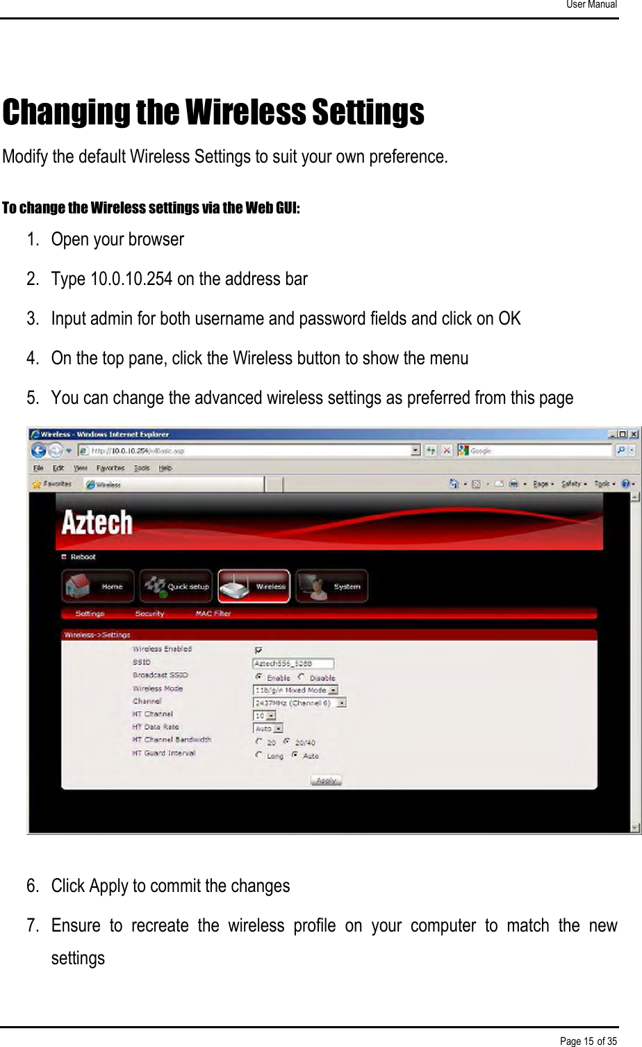 User Manual Page 15 of 35 Changing the Wireless Settings Modify the default Wireless Settings to suit your own preference.  To change the Wireless settings via the Web GUI: 1.  Open your browser 2.  Type 10.0.10.254 on the address bar 3.  Input admin for both username and password fields and click on OK 4.  On the top pane, click the Wireless button to show the menu 5.  You can change the advanced wireless settings as preferred from this page  6.  Click Apply to commit the changes 7.  Ensure  to  recreate  the  wireless  profile  on  your  computer  to  match  the  new settings 