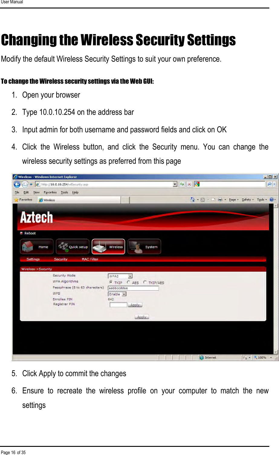 User Manual Page 16 of 35 Changing the Wireless Security Settings Modify the default Wireless Security Settings to suit your own preference.  To change the Wireless security settings via the Web GUI: 1.  Open your browser 2.  Type 10.0.10.254 on the address bar 3.  Input admin for both username and password fields and click on OK 4.  Click  the  Wireless  button,  and  click  the  Security  menu.  You  can  change  the wireless security settings as preferred from this page  5.  Click Apply to commit the changes 6.  Ensure  to  recreate  the  wireless  profile  on  your  computer  to  match  the  new settings 