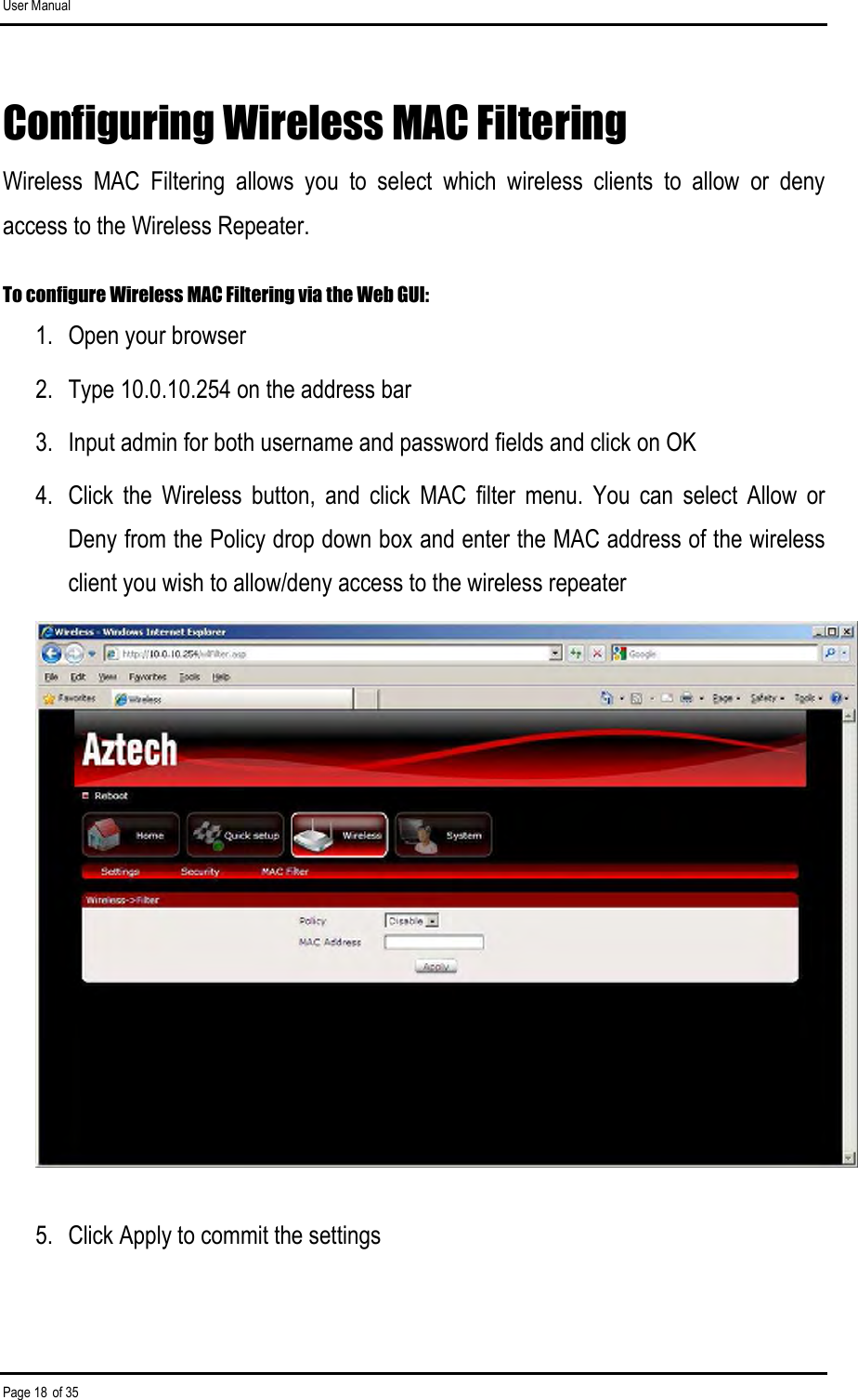 User Manual Page 18 of 35 Configuring Wireless MAC Filtering Wireless  MAC  Filtering  allows  you  to  select  which  wireless  clients  to  allow  or  deny access to the Wireless Repeater.  To configure Wireless MAC Filtering via the Web GUI: 1.  Open your browser 2.  Type 10.0.10.254 on the address bar 3.  Input admin for both username and password fields and click on OK 4.  Click  the  Wireless  button,  and  click  MAC  filter  menu.  You  can  select  Allow  or Deny from the Policy drop down box and enter the MAC address of the wireless client you wish to allow/deny access to the wireless repeater  5.  Click Apply to commit the settings 