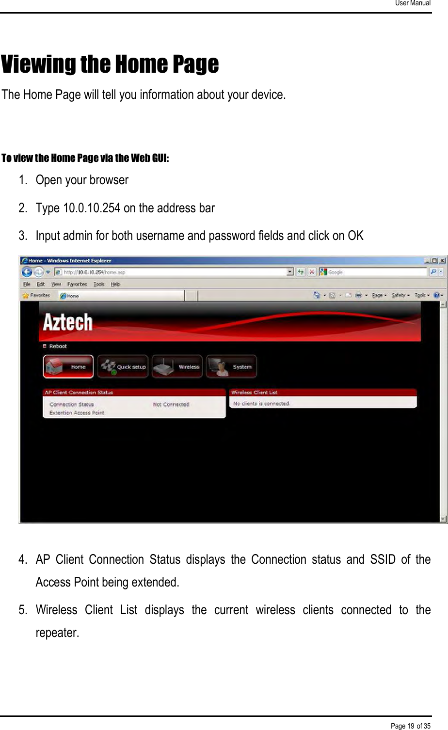 User Manual Page 19 of 35 Viewing the Home Page The Home Page will tell you information about your device.  To view the Home Page via the Web GUI: 1.  Open your browser 2.  Type 10.0.10.254 on the address bar 3.  Input admin for both username and password fields and click on OK  4.  AP  Client  Connection  Status  displays  the  Connection  status  and  SSID  of  the Access Point being extended. 5.  Wireless  Client  List  displays  the  current  wireless  clients  connected  to  the repeater.  