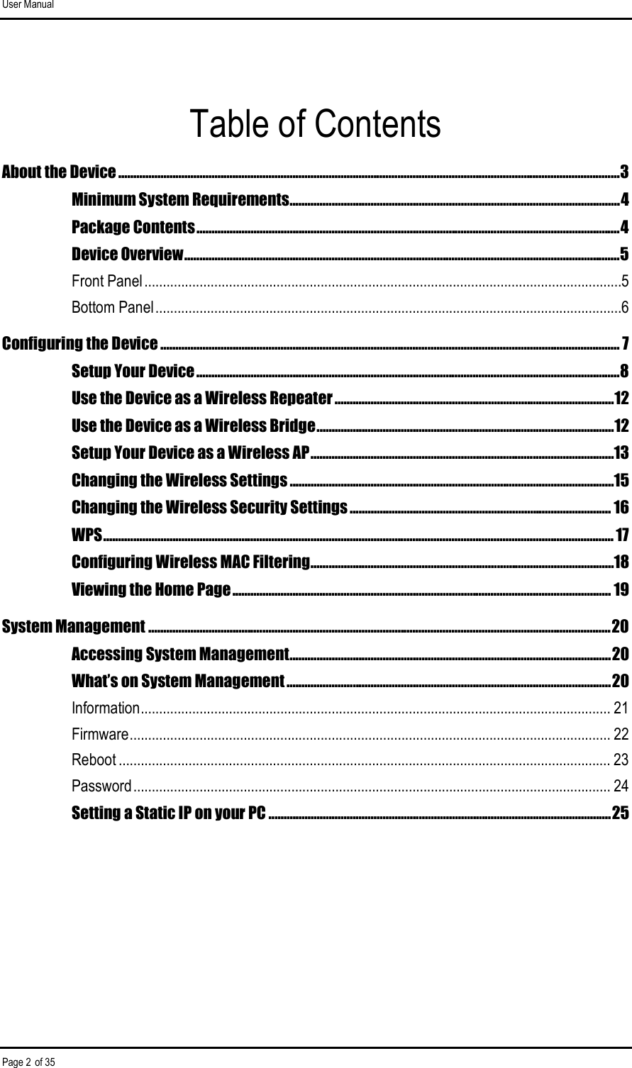 User Manual Page 2 of 35 Table of Contents About the Device .......................................................................................................................................................................3 Minimum System Requirements..............................................................................................................4 Package Contents.............................................................................................................................................4 Device Overview.................................................................................................................................................5 Front Panel..................................................................................................................................5 Bottom Panel...............................................................................................................................6 Configuring the Device ......................................................................................................................................................... 7 Setup Your Device.............................................................................................................................................8 Use the Device as a Wireless Repeater .............................................................................................12 Use the Device as a Wireless Bridge...................................................................................................12 Setup Your Device as a Wireless AP.....................................................................................................13 Changing the Wireless Settings ............................................................................................................15 Changing the Wireless Security Settings ....................................................................................... 16 WPS.......................................................................................................................................................................... 17 Configuring Wireless MAC Filtering.....................................................................................................18 Viewing the Home Page.............................................................................................................................. 19 System Management ..........................................................................................................................................................20 Accessing System Management...........................................................................................................20 What’s on System Management ............................................................................................................20 Information................................................................................................................................ 21 Firmware................................................................................................................................... 22 Reboot ...................................................................................................................................... 23 Password.................................................................................................................................. 24 Setting a Static IP on your PC ..................................................................................................................25       