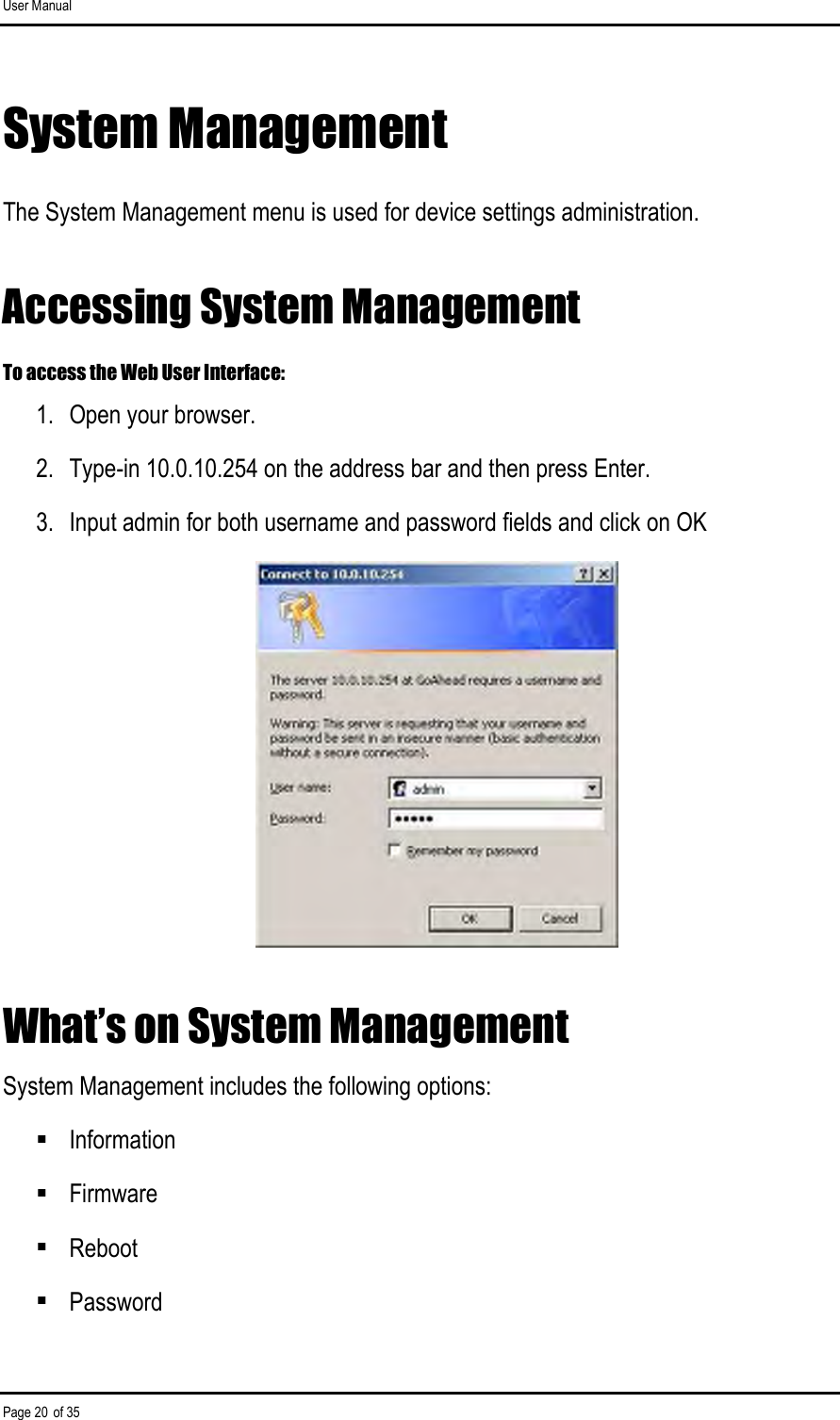 User Manual Page 20 of 35 System Management The System Management menu is used for device settings administration. Accessing System Management To access the Web User Interface: 1.  Open your browser. 2.  Type-in 10.0.10.254 on the address bar and then press Enter. 3.  Input admin for both username and password fields and click on OK  What’s on System Management System Management includes the following options:  Information  Firmware  Reboot  Password 