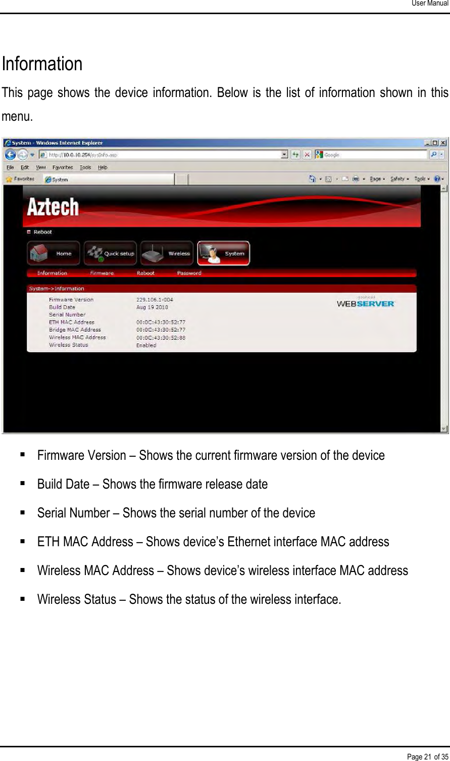 User Manual Page 21 of 35 Information This page shows the device  information.  Below  is the  list  of information shown in this menu.   Firmware Version – Shows the current firmware version of the device  Build Date – Shows the firmware release date  Serial Number – Shows the serial number of the device  ETH MAC Address – Shows device’s Ethernet interface MAC address  Wireless MAC Address – Shows device’s wireless interface MAC address  Wireless Status – Shows the status of the wireless interface.   