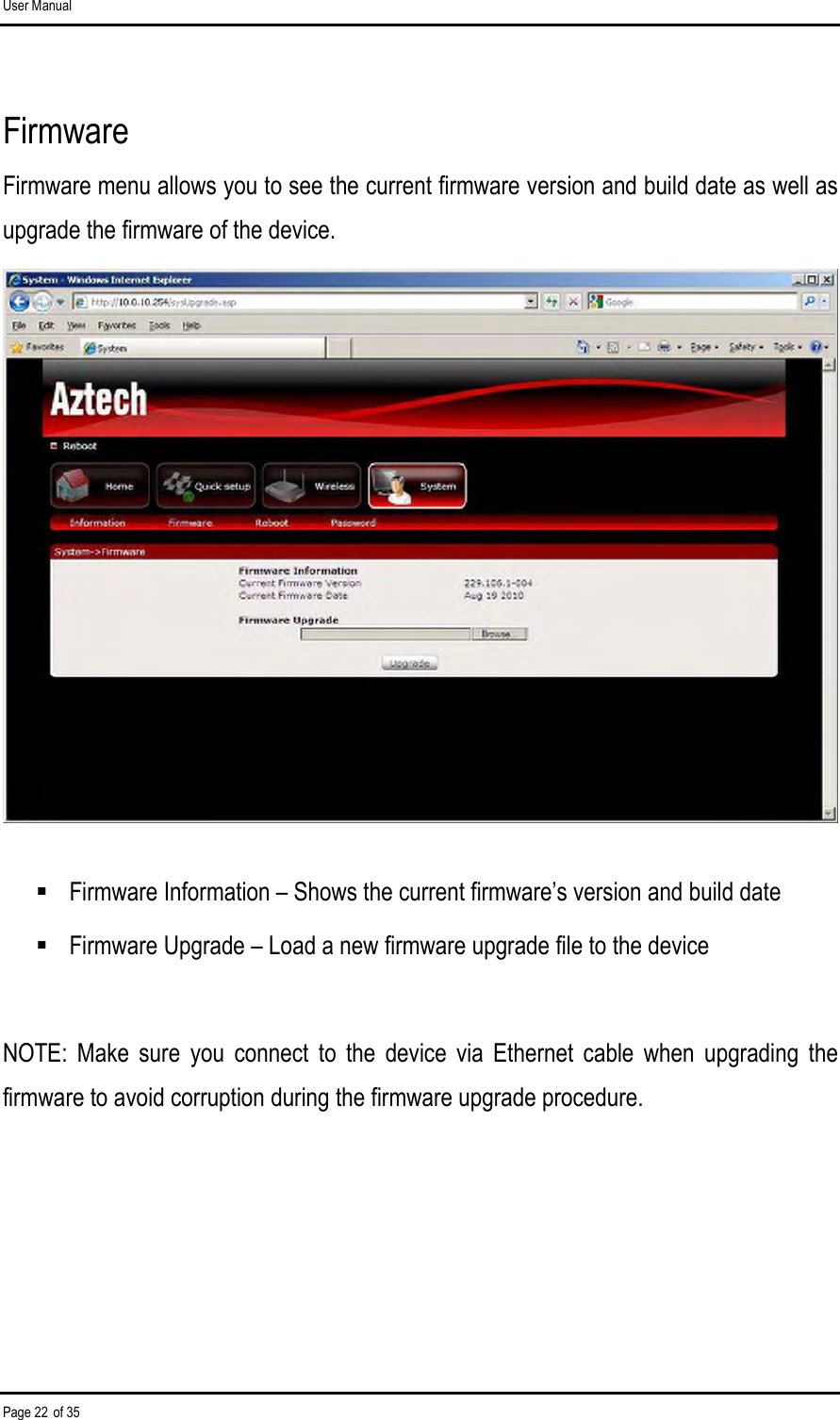 User Manual Page 22 of 35 Firmware Firmware menu allows you to see the current firmware version and build date as well as upgrade the firmware of the device.    Firmware Information – Shows the current firmware’s version and build date  Firmware Upgrade – Load a new firmware upgrade file to the device  NOTE:  Make  sure  you  connect  to  the  device  via  Ethernet  cable  when  upgrading  the firmware to avoid corruption during the firmware upgrade procedure.   