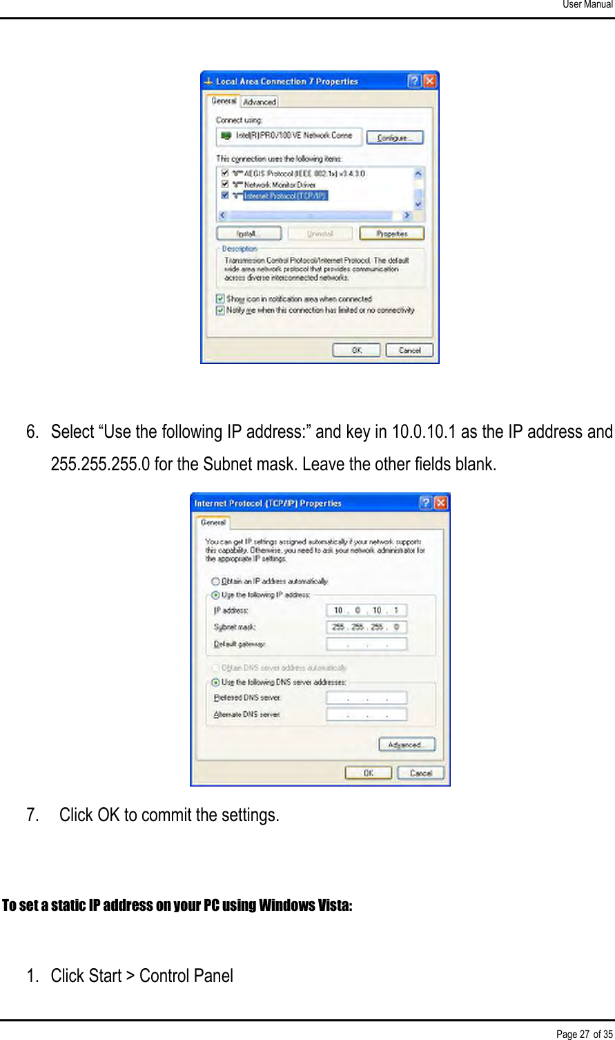 User Manual Page 27 of 35   6.  Select “Use the following IP address:” and key in 10.0.10.1 as the IP address and 255.255.255.0 for the Subnet mask. Leave the other fields blank.  7.    Click OK to commit the settings.  To set a static IP address on your PC using Windows Vista:  1.  Click Start &gt; Control Panel 