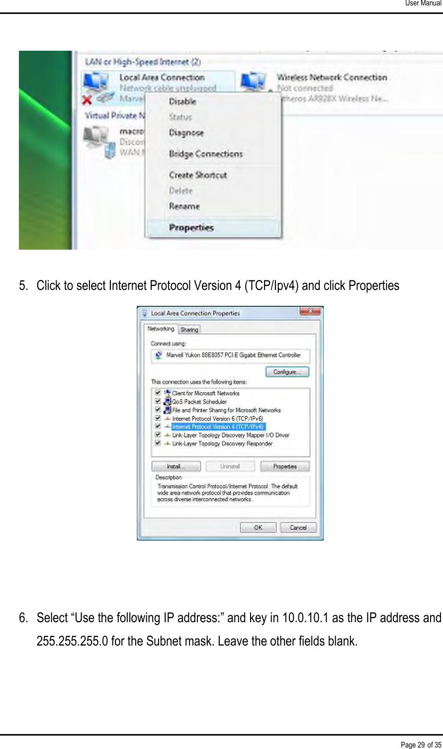 User Manual Page 29 of 35  5.  Click to select Internet Protocol Version 4 (TCP/Ipv4) and click Properties    6.  Select “Use the following IP address:” and key in 10.0.10.1 as the IP address and 255.255.255.0 for the Subnet mask. Leave the other fields blank. 