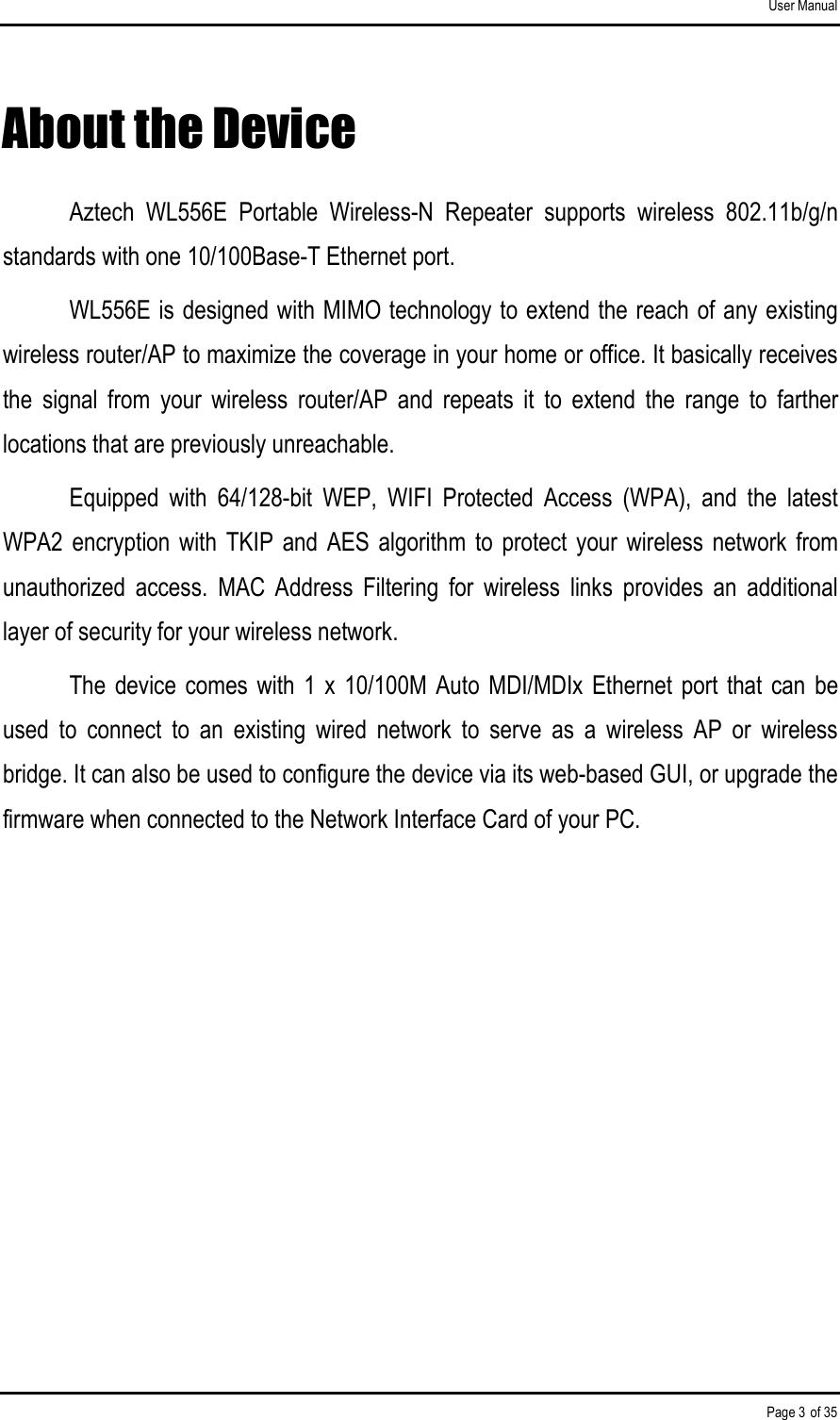 User Manual Page 3 of 35 About the Device Aztech  WL556E  Portable  Wireless-N  Repeater  supports  wireless  802.11b/g/n standards with one 10/100Base-T Ethernet port. WL556E is designed with MIMO technology to extend the reach of any existing wireless router/AP to maximize the coverage in your home or office. It basically receives the  signal  from  your  wireless  router/AP  and  repeats  it  to  extend  the  range  to  farther locations that are previously unreachable.  Equipped  with  64/128-bit  WEP,  WIFI  Protected  Access  (WPA),  and  the  latest WPA2  encryption  with  TKIP  and AES  algorithm  to  protect  your  wireless  network  from unauthorized  access.  MAC  Address  Filtering  for  wireless  links  provides  an  additional layer of security for your wireless network.  The device comes  with  1 x  10/100M  Auto MDI/MDIx  Ethernet  port that can  be used  to  connect  to  an  existing  wired  network  to  serve  as  a  wireless  AP  or  wireless bridge. It can also be used to configure the device via its web-based GUI, or upgrade the firmware when connected to the Network Interface Card of your PC. 