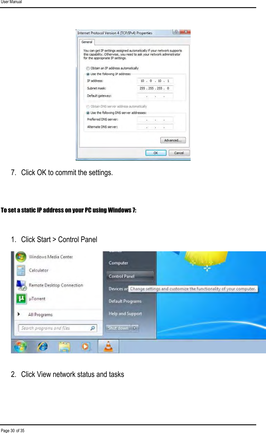 User Manual Page 30 of 35  7.  Click OK to commit the settings.  To set a static IP address on your PC using Windows 7:  1.  Click Start &gt; Control Panel  2.  Click View network status and tasks  