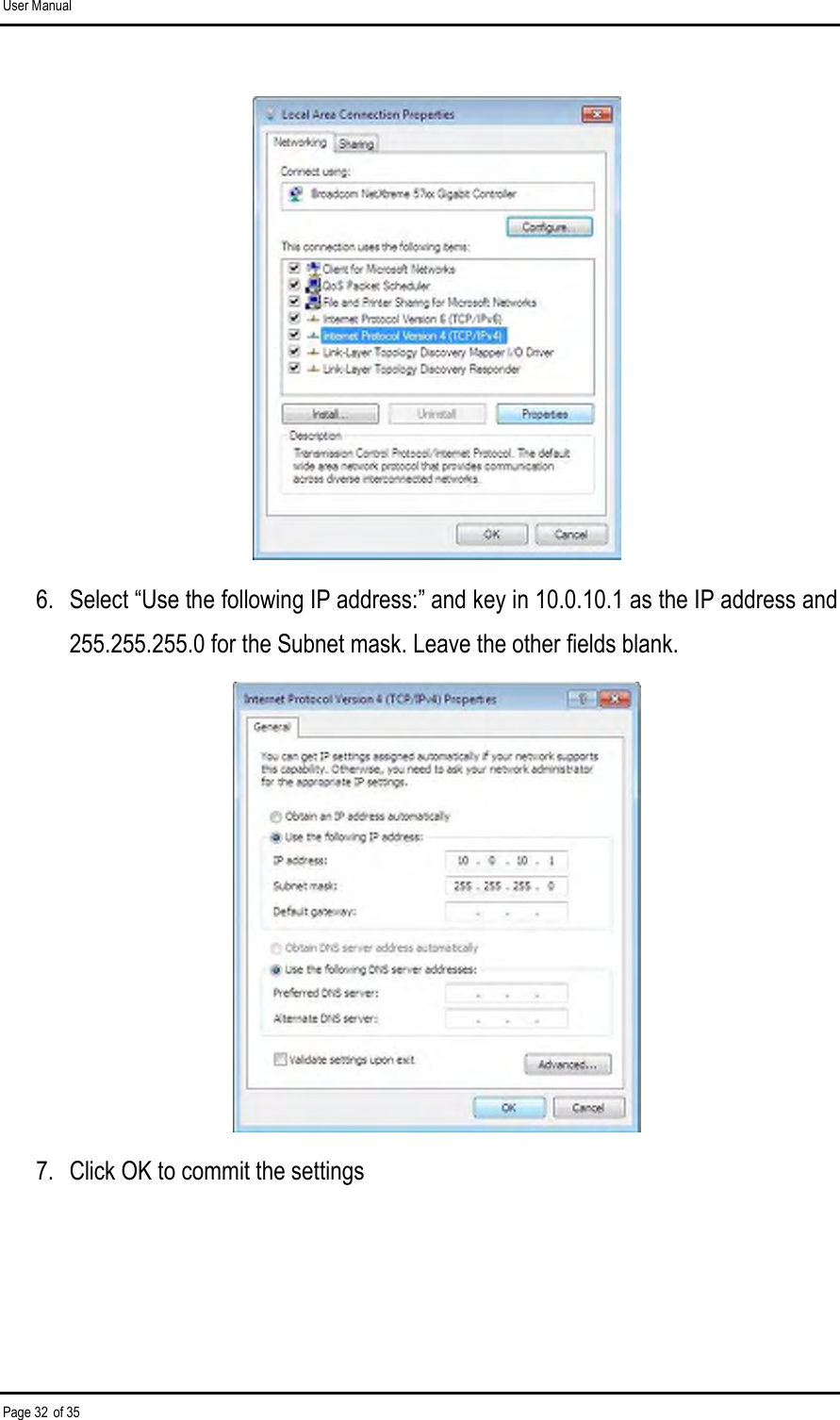 User Manual Page 32 of 35  6.  Select “Use the following IP address:” and key in 10.0.10.1 as the IP address and 255.255.255.0 for the Subnet mask. Leave the other fields blank.  7.  Click OK to commit the settings 