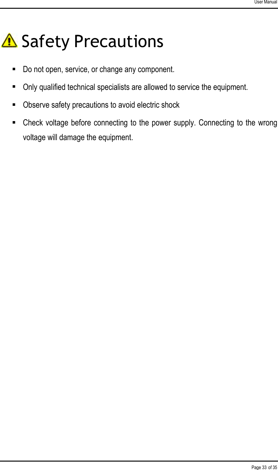 User Manual Page 33 of 35  Safety Precautions  Do not open, service, or change any component.   Only qualified technical specialists are allowed to service the equipment.   Observe safety precautions to avoid electric shock  Check voltage before connecting to the power supply. Connecting to the wrong voltage will damage the equipment.               