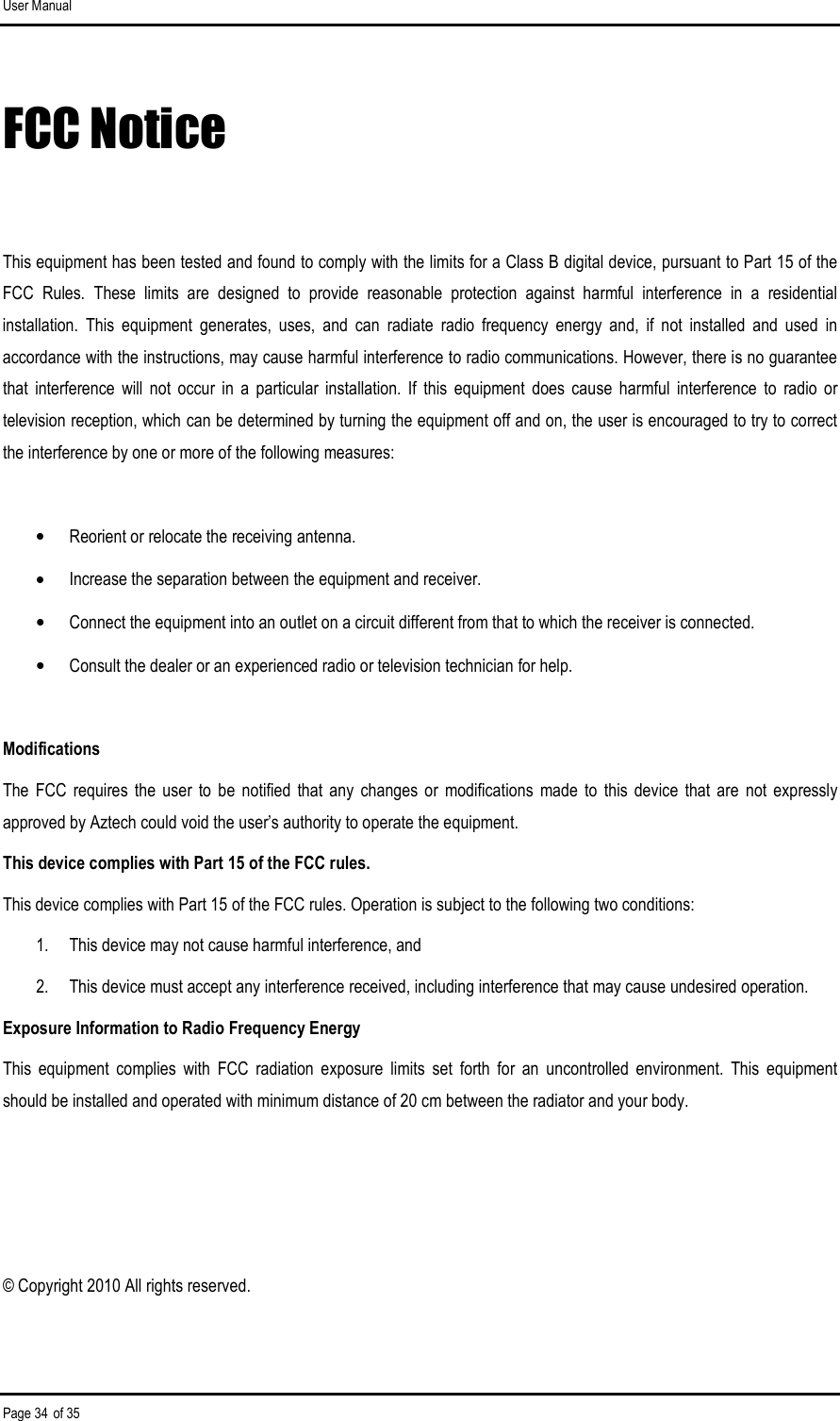 User Manual Page 34 of 35 FCC Notice  This equipment has been tested and found to comply with the limits for a Class B digital device, pursuant to Part 15 of the FCC  Rules.  These  limits  are  designed  to  provide  reasonable  protection  against  harmful  interference  in  a  residential installation.  This  equipment  generates,  uses,  and  can  radiate  radio  frequency  energy  and,  if  not  installed  and  used  in accordance with the instructions, may cause harmful interference to radio communications. However, there is no guarantee that  interference  will  not  occur  in  a  particular  installation.  If  this  equipment  does  cause  harmful  interference  to  radio  or television reception, which can be determined by turning the equipment off and on, the user is encouraged to try to correct the interference by one or more of the following measures:  •  Reorient or relocate the receiving antenna. •  Increase the separation between the equipment and receiver. •  Connect the equipment into an outlet on a circuit different from that to which the receiver is connected. •  Consult the dealer or an experienced radio or television technician for help.  Modifications The  FCC  requires  the  user  to  be  notified  that  any  changes  or  modifications  made  to  this  device  that  are  not expressly approved by Aztech could void the user’s authority to operate the equipment. This device complies with Part 15 of the FCC rules. This device complies with Part 15 of the FCC rules. Operation is subject to the following two conditions: 1.  This device may not cause harmful interference, and 2.  This device must accept any interference received, including interference that may cause undesired operation. Exposure Information to Radio Frequency Energy This  equipment  complies  with  FCC  radiation  exposure  limits  set  forth  for  an  uncontrolled  environment.  This  equipment should be installed and operated with minimum distance of 20 cm between the radiator and your body.   © Copyright 2010 All rights reserved.  