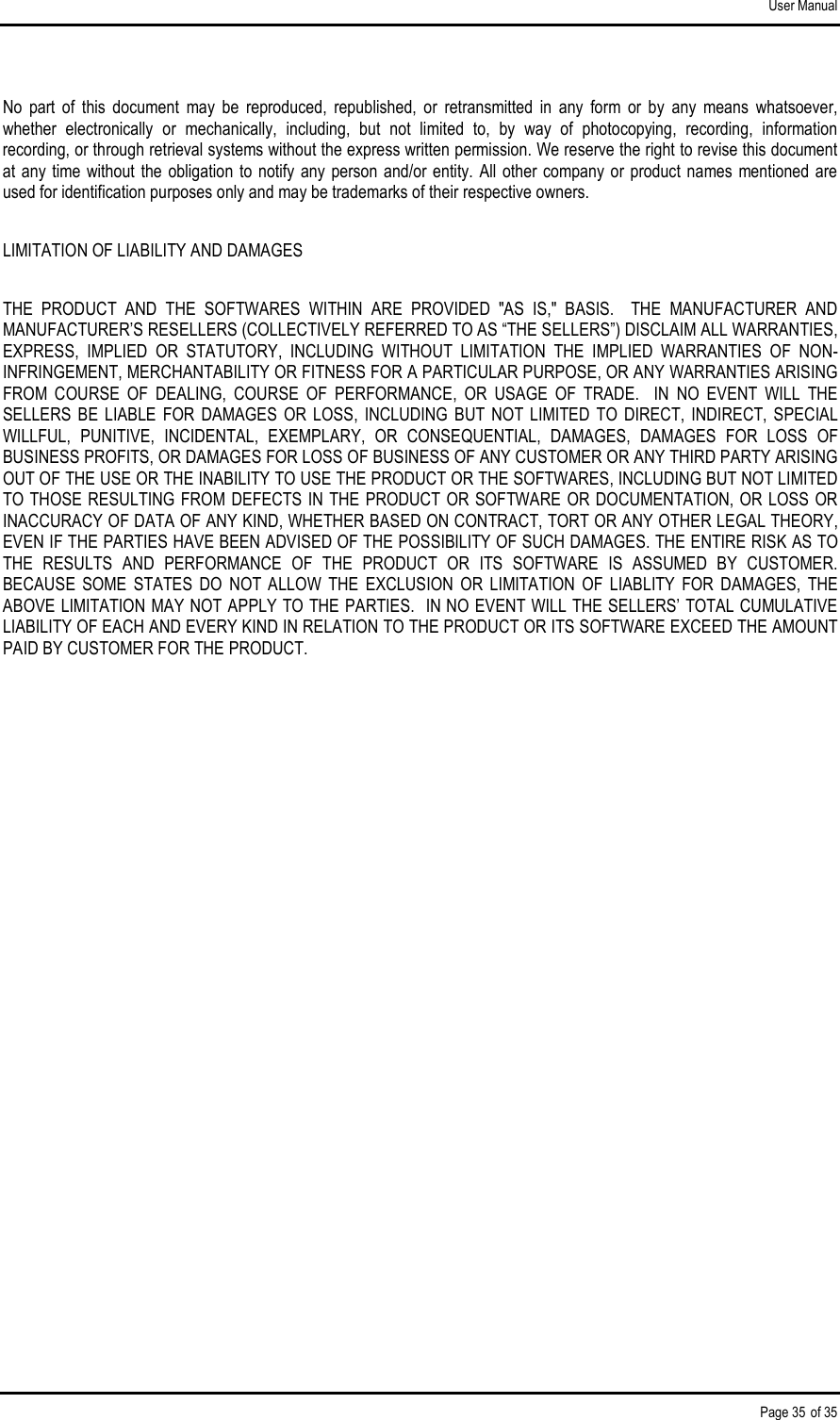 User Manual Page 35 of 35 No  part  of  this  document  may  be  reproduced,  republished,  or  retransmitted  in  any  form  or  by  any  means  whatsoever, whether  electronically  or  mechanically,  including,  but  not  limited  to,  by  way  of  photocopying,  recording,  information recording, or through retrieval systems without the express written permission. We reserve the right to revise this document at any  time  without  the  obligation  to  notify  any  person  and/or entity. All  other  company  or product  names mentioned  are used for identification purposes only and may be trademarks of their respective owners. LIMITATION OF LIABILITY AND DAMAGES THE  PRODUCT  AND  THE  SOFTWARES  WITHIN  ARE  PROVIDED  &quot;AS  IS,&quot;  BASIS.    THE  MANUFACTURER  AND MANUFACTURER’S RESELLERS (COLLECTIVELY REFERRED TO AS “THE SELLERS”) DISCLAIM ALL WARRANTIES, EXPRESS,  IMPLIED  OR  STATUTORY,  INCLUDING  WITHOUT  LIMITATION  THE  IMPLIED  WARRANTIES  OF  NON-INFRINGEMENT, MERCHANTABILITY OR FITNESS FOR A PARTICULAR PURPOSE, OR ANY WARRANTIES ARISING FROM  COURSE  OF  DEALING,  COURSE  OF  PERFORMANCE,  OR  USAGE  OF  TRADE.    IN  NO  EVENT  WILL  THE SELLERS  BE  LIABLE  FOR  DAMAGES  OR  LOSS,  INCLUDING  BUT  NOT  LIMITED  TO  DIRECT,  INDIRECT,  SPECIAL WILLFUL,  PUNITIVE,  INCIDENTAL,  EXEMPLARY,  OR  CONSEQUENTIAL,  DAMAGES,  DAMAGES  FOR  LOSS  OF BUSINESS PROFITS, OR DAMAGES FOR LOSS OF BUSINESS OF ANY CUSTOMER OR ANY THIRD PARTY ARISING OUT OF THE USE OR THE INABILITY TO USE THE PRODUCT OR THE SOFTWARES, INCLUDING BUT NOT LIMITED TO THOSE RESULTING  FROM DEFECTS IN THE PRODUCT OR SOFTWARE  OR DOCUMENTATION, OR LOSS  OR INACCURACY OF DATA OF ANY KIND, WHETHER BASED ON CONTRACT, TORT OR ANY OTHER LEGAL THEORY, EVEN IF THE PARTIES HAVE BEEN ADVISED OF THE POSSIBILITY OF SUCH DAMAGES. THE ENTIRE RISK AS TO THE  RESULTS  AND  PERFORMANCE  OF  THE  PRODUCT  OR  ITS  SOFTWARE  IS  ASSUMED  BY  CUSTOMER.  BECAUSE  SOME  STATES  DO  NOT  ALLOW  THE  EXCLUSION  OR  LIMITATION  OF  LIABLITY  FOR  DAMAGES,  THE ABOVE LIMITATION MAY NOT APPLY TO THE PARTIES.  IN NO EVENT WILL THE SELLERS’ TOTAL CUMULATIVE LIABILITY OF EACH AND EVERY KIND IN RELATION TO THE PRODUCT OR ITS SOFTWARE EXCEED THE AMOUNT PAID BY CUSTOMER FOR THE PRODUCT.  