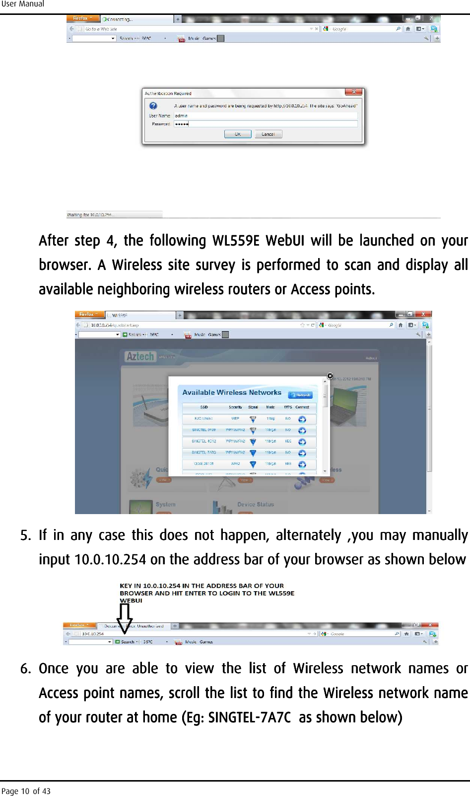 User Manual Page 10 of 43   After  step  4,  the  following  WL559E WebUAfter  step  4,  the  following  WL559E WebUAfter  step  4,  the  following  WL559E WebUAfter  step  4,  the  following  WL559E WebUIIII     will  be launched on  your will  be launched on  your will  be launched on  your will  be launched on  your browser.  A Wireless  site survey  is  performed browser.  A Wireless  site survey  is  performed browser.  A Wireless  site survey  is  performed browser.  A Wireless  site survey  is  performed  totototo     scan andscan  andscan  andscan  and     displaydisplaydisplaydisplay     all all all all available neighboring wireless routers or Access pointsavailable neighboring wireless routers or Access pointsavailable neighboring wireless routers or Access pointsavailable neighboring wireless routers or Access points....        5.5.5.5. If If If If  in  any  case in  any  case in  any  case in  any  case  this  doesthis  doesthis  doesthis  does     not  happennot  happennot  happennot  happen, , , ,  alternately  ,alternately  ,alternately  ,alternately  ,you  may  manuallyyou  may  manuallyyou  may  manuallyyou  may  manually    inputinputinputinput    10.0.10.254 on the address bar of your browser as shown below10.0.10.254 on the address bar of your browser as shown below10.0.10.254 on the address bar of your browser as shown below10.0.10.254 on the address bar of your browser as shown below     6.6.6.6. Once  yoOnce  yoOnce  yoOnce  you  are  able  to  view  the  list  of  Wu  are  able  to  view  the  list  of  Wu  are  able  to  view  the  list  of  Wu  are  able  to  view  the  list  of  Wireless ireless ireless ireless  network  namenetwork  namenetwork  namenetwork  names  or s  or s  or s  or Access point names, scroll the list to find Access point names, scroll the list to find Access point names, scroll the list to find Access point names, scroll the list to find the Wthe Wthe Wthe Wireless nireless nireless nireless network name etwork name etwork name etwork name of your router at homeof your router at homeof your router at homeof your router at home    (Eg: SINGTEL(Eg: SINGTEL(Eg: SINGTEL(Eg: SINGTEL----7A7C  as shown below)7A7C  as shown below)7A7C  as shown below)7A7C  as shown below)    