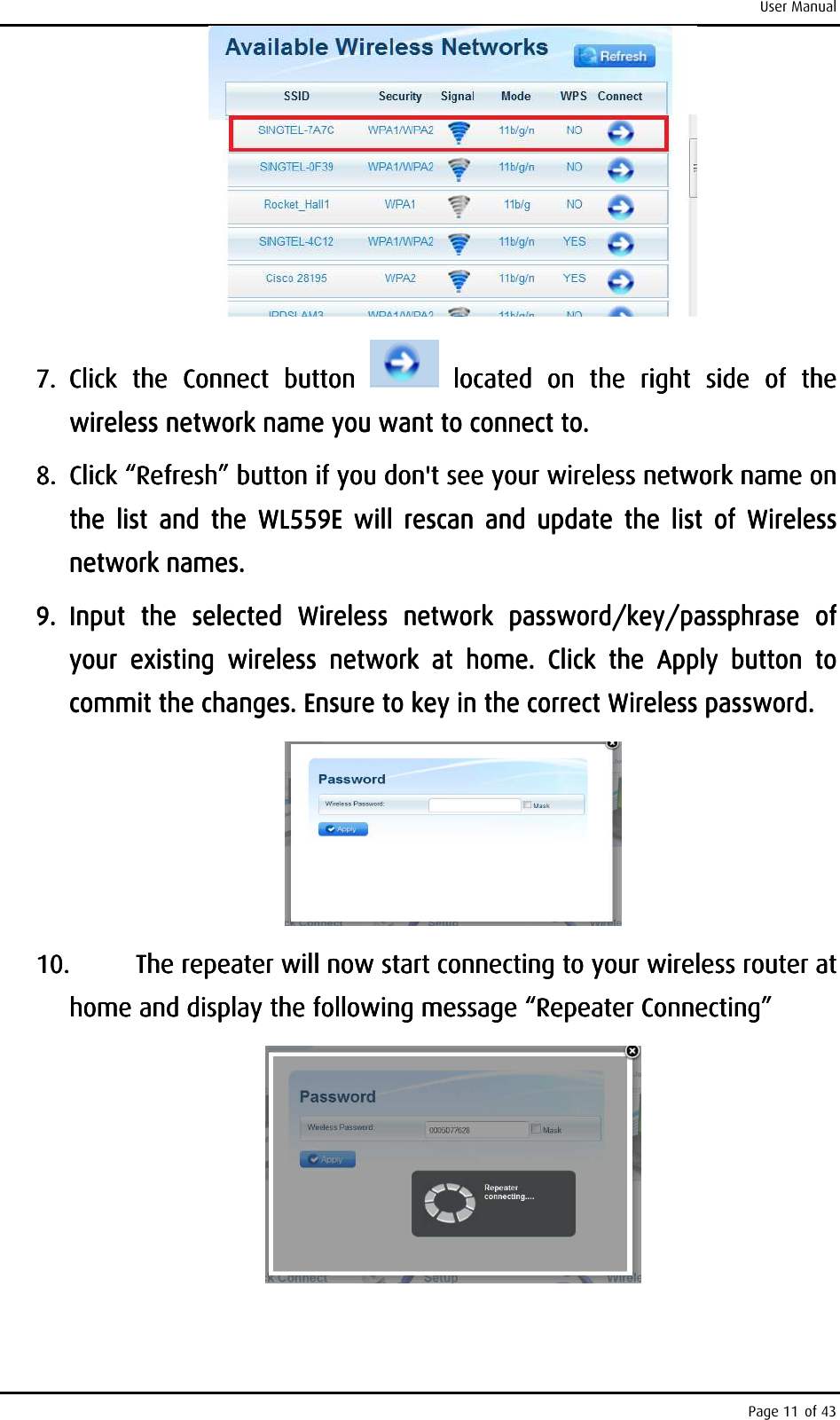 User Manual Page 11 of 43     7.7.7.7. Click  the Click  the Click  the Click  the  ConnectConnectConnectConnect     buttonbuttonbuttonbutton          located  on  the  right  side  of  the located  on  the  right  side  of  the located  on  the  right  side  of  the located  on  the  right  side  of  the wireless network wireless network wireless network wireless network name name name name you want to connect to. you want to connect to. you want to connect to. you want to connect to.     8.8.8.8. Click Click Click Click ““““RefreshRefreshRefreshRefresh” button” button” button” button    if you don&apos;t see your wireless if you don&apos;t see your wireless if you don&apos;t see your wireless if you don&apos;t see your wireless network namenetwork namenetwork namenetwork name    on on on on the  listhe  listhe  listhe  listttt     and  the  WL559E  will  rescan  and  update  the  list  of  Wireless and  the  WL559E  will  rescan  and  update  the  list  of  Wireless and  the  WL559E  will  rescan  and  update  the  list  of  Wireless and  the  WL559E  will  rescan  and  update  the  list  of  Wireless network namesnetwork namesnetwork namesnetwork names....    9.9.9.9. Input  the Input  the Input  the Input  the  selected  Wselected  Wselected  Wselected  Wireless  network ireless  network ireless  network ireless  network  password/password/password/password/key/passphrasekey/passphrasekey/passphrasekey/passphrase     of of of of your  existing  wireless  network  at  homeyour  existing  wireless  network  at  homeyour  existing  wireless  network  at  homeyour  existing  wireless  network  at  home.  Click  the  Apply  button  to .  Click  the  Apply  button  to .  Click  the  Apply  button  to .  Click  the  Apply  button  to commit the changes.commit the changes.commit the changes.commit the changes.    Ensure to key in the correct WiEnsure to key in the correct WiEnsure to key in the correct WiEnsure to key in the correct Wireless password.reless password.reless password.reless password.        10.10.10.10. The repeater will now start connecting to your wireless router at The repeater will now start connecting to your wireless router at The repeater will now start connecting to your wireless router at The repeater will now start connecting to your wireless router at home and display the following message “Repeater Connecting”home and display the following message “Repeater Connecting”home and display the following message “Repeater Connecting”home and display the following message “Repeater Connecting”        