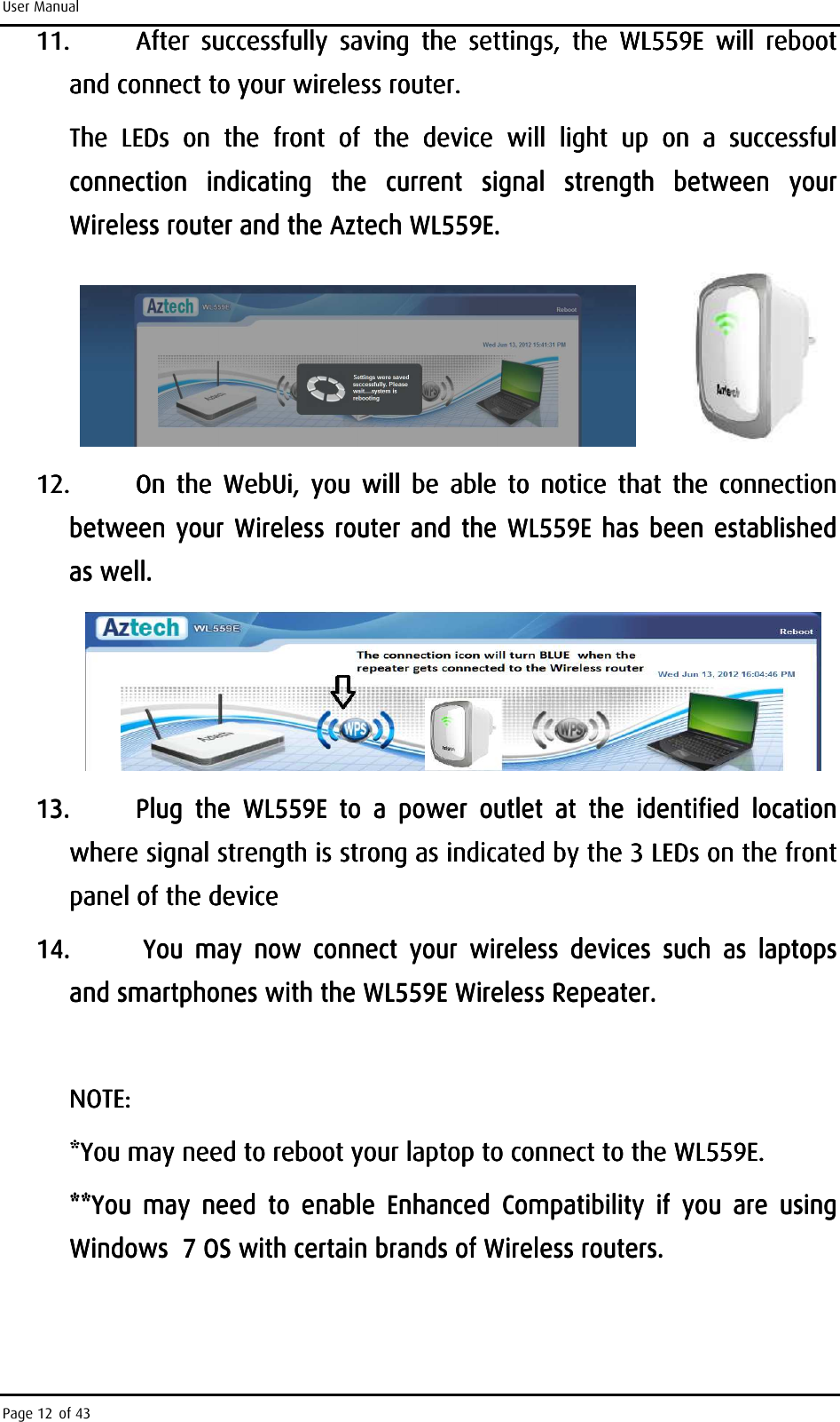 User Manual Page 12 of 43 11.11.11.11. After  successfully  saving  the  settings,  the  WL559E  will  reboot After  successfully  saving  the  settings,  the  WL559E  will  reboot After  successfully  saving  the  settings,  the  WL559E  will  reboot After  successfully  saving  the  settings,  the  WL559E  will  reboot and connect to your wireless router. and connect to your wireless router. and connect to your wireless router. and connect to your wireless router.     The  LEDThe  LEDThe  LEDThe  LEDs  on  the  front s  on  the  front s  on  the  front s  on  the  front  of  the  device  will  light  up  on of  the  device  will  light  up  on of  the  device  will  light  up  on of  the  device  will  light  up  on  a  successful a  successful a  successful a  successful connection  indicating  the  current  signal  strengthconnection  indicating  the  current  signal  strengthconnection  indicating  the  current  signal  strengthconnection  indicating  the  current  signal  strength     between  your between  your between  your between  your Wireless router and the Aztech WL559E.Wireless router and the Aztech WL559E.Wireless router and the Aztech WL559E.Wireless router and the Aztech WL559E.                                         12.12.12.12. On  the  WebUi,  you  will  be  able  to  notice  that  the  connection On  the  WebUi,  you  will  be  able  to  notice  that  the  connection On  the  WebUi,  you  will  be  able  to  notice  that  the  connection On  the  WebUi,  you  will  be  able  to  notice  that  the  connection between your Wireless rbetween your Wireless rbetween your Wireless rbetween your Wireless router and the WL559E has been establishedouter and the WL559E has been establishedouter and the WL559E has been establishedouter and the WL559E has been established    as wellas wellas wellas well....        13.13.13.13. Plug  the Plug  the Plug  the Plug  the  WL559EWL559EWL559EWL559E     to  a  power  outo  a  power  outo  a  power  outo  a  power  outlet  at  the  identified  location  tlet  at  the  identified  location  tlet  at  the  identified  location  tlet  at  the  identified  location  where signal strength is strong as indicated by the 3 LEDs on the front where signal strength is strong as indicated by the 3 LEDs on the front where signal strength is strong as indicated by the 3 LEDs on the front where signal strength is strong as indicated by the 3 LEDs on the front panel of the devicepanel of the devicepanel of the devicepanel of the device    14.14.14.14.     You  may  now You  may  now You  may  now You  may  now  connect  your connect  your connect  your connect  your  wwwwireless  devices  such  aireless  devices  such  aireless  devices  such  aireless  devices  such  as  laptops s  laptops s  laptops s  laptops andandandand    smasmasmasmartphones with the WL559E Wireless Repeaterrtphones with the WL559E Wireless Repeaterrtphones with the WL559E Wireless Repeaterrtphones with the WL559E Wireless Repeater....        NOTENOTENOTENOTE: : : :     *You may need to reboot your laptop to connect to the *You may need to reboot your laptop to connect to the *You may need to reboot your laptop to connect to the *You may need to reboot your laptop to connect to the WL559EWL559EWL559EWL559E....    **You  may  need  to  enable  Enhanced  Compatibility  if  you  are  using **You  may  need  to  enable  Enhanced  Compatibility  if  you  are  using **You  may  need  to  enable  Enhanced  Compatibility  if  you  are  using **You  may  need  to  enable  Enhanced  Compatibility  if  you  are  using Windows  7 OS with certain brands of Wireless routers.Windows  7 OS with certain brands of Wireless routers.Windows  7 OS with certain brands of Wireless routers.Windows  7 OS with certain brands of Wireless routers.    