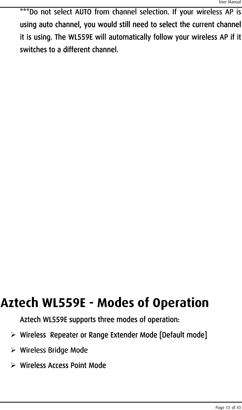 User Manual Page 13 of 43 ***Do***Do***Do***Do     not select AUTO  from channel  selection.  If your  wireless AP is not select AUTO  from channel  selection.  If your  wireless AP is not select AUTO  from channel  selection.  If your  wireless AP is not select AUTO  from channel  selection.  If your  wireless AP is using auto channel, you would still need to select the current channel using auto channel, you would still need to select the current channel using auto channel, you would still need to select the current channel using auto channel, you would still need to select the current channel it is using. The it is using. The it is using. The it is using. The WL559EWL559EWL559EWL559E    will automatically follow your wireless AP if it will automatically follow your wireless AP if it will automatically follow your wireless AP if it will automatically follow your wireless AP if it switches to a different channel.switches to a different channel.switches to a different channel.switches to a different channel.                                                         Aztech WL559E - Modes of Operation Aztech WL559E supports three modes of operation:Aztech WL559E supports three modes of operation:Aztech WL559E supports three modes of operation:Aztech WL559E supports three modes of operation:     Wireless  Repeater or Range Extender Mode [Default mode]Wireless  Repeater or Range Extender Mode [Default mode]Wireless  Repeater or Range Extender Mode [Default mode]Wireless  Repeater or Range Extender Mode [Default mode]     Wireless Bridge ModeWireless Bridge ModeWireless Bridge ModeWireless Bridge Mode     Wireless Access Point ModeWireless Access Point ModeWireless Access Point ModeWireless Access Point Mode    