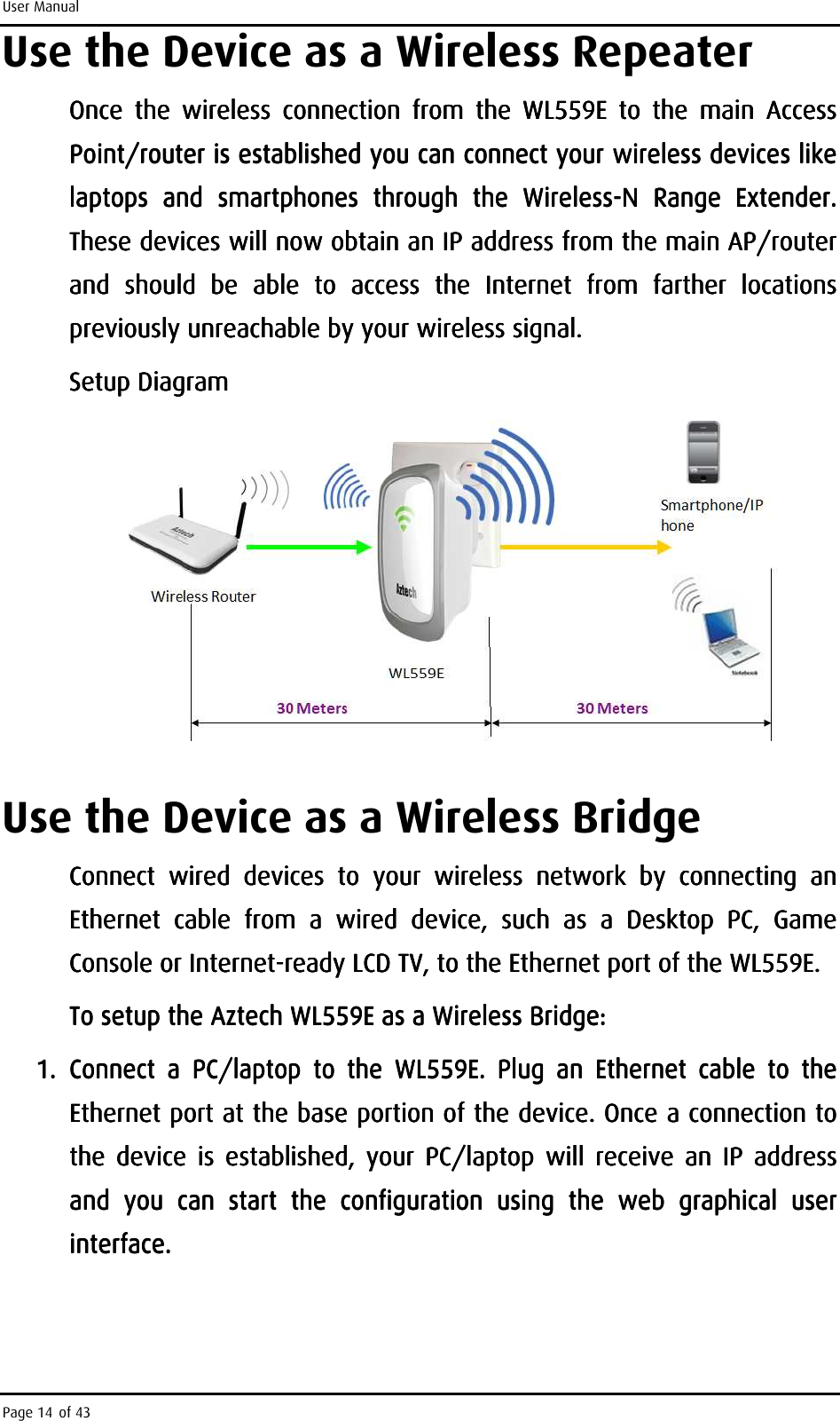 User Manual Page 14 of 43 Use the Device as a Wireless Repeater Once  the  wireless  connection  fOnce  the  wireless  connection  fOnce  the  wireless  connection  fOnce  the  wireless  connection  from  the rom  the rom  the rom  the  WL559EWL559EWL559EWL559E     to  the  main  Ato  the  main  Ato  the  main  Ato  the  main  Access ccess ccess ccess PPPPointointointoint/router is established you can connect your wireless devices like /router is established you can connect your wireless devices like /router is established you can connect your wireless devices like /router is established you can connect your wireless devices like laptops  and  smartphonlaptops  and  smartphonlaptops  and  smartphonlaptops  and  smartphones  through  the  Wirelesses  through  the  Wirelesses  through  the  Wirelesses  through  the  Wireless----N  Range  ExtenderN  Range  ExtenderN  Range  ExtenderN  Range  Extender. . . . These devices will These devices will These devices will These devices will now now now now obtain an IP address from the main AP/router obtain an IP address from the main AP/router obtain an IP address from the main AP/router obtain an IP address from the main AP/router and  should  be  able  tand  should  be  able  tand  should  be  able  tand  should  be  able  to  access  the  Internet  from  farther  locations o  access  the  Internet  from  farther  locations o  access  the  Internet  from  farther  locations o  access  the  Internet  from  farther  locations previously unreachable by your wireless signal. previously unreachable by your wireless signal. previously unreachable by your wireless signal. previously unreachable by your wireless signal.     Setup DiagramSetup DiagramSetup DiagramSetup Diagram        Use the Device as a Wireless Bridge Connect  wired  devices  to  your  wireless  network  by  connecting  an Connect  wired  devices  to  your  wireless  network  by  connecting  an Connect  wired  devices  to  your  wireless  network  by  connecting  an Connect  wired  devices  to  your  wireless  network  by  connecting  an Ethernet  cable  from  a  wired  device,  such  as  a Ethernet  cable  from  a  wired  device,  such  as  a Ethernet  cable  from  a  wired  device,  such  as  a Ethernet  cable  from  a  wired  device,  such  as  a  Desktop  PC,  Game Desktop  PC,  Game Desktop  PC,  Game Desktop  PC,  Game Console or InternetConsole or InternetConsole or InternetConsole or Internet----ready LCD TV, to the Ethernet port of the ready LCD TV, to the Ethernet port of the ready LCD TV, to the Ethernet port of the ready LCD TV, to the Ethernet port of the WL559EWL559EWL559EWL559E....    To setup the Aztech WL559E as a Wireless To setup the Aztech WL559E as a Wireless To setup the Aztech WL559E as a Wireless To setup the Aztech WL559E as a Wireless BridgeBridgeBridgeBridge::::    1.1.1.1. Connect  a  PC/laptop  to  the  WL559E.  Plug  an  Ethernet  cable  to  the Connect  a  PC/laptop  to  the  WL559E.  Plug  an  Ethernet  cable  to  the Connect  a  PC/laptop  to  the  WL559E.  Plug  an  Ethernet  cable  to  the Connect  a  PC/laptop  to  the  WL559E.  Plug  an  Ethernet  cable  to  the Ethernet port at the base portion of the device. Once aEthernet port at the base portion of the device. Once aEthernet port at the base portion of the device. Once aEthernet port at the base portion of the device. Once a    connection to connection to connection to connection to the  device  is  established,  your  PC/laptop  will  receive  an  IP  address the  device  is  established,  your  PC/laptop  will  receive  an  IP  address the  device  is  established,  your  PC/laptop  will  receive  an  IP  address the  device  is  established,  your  PC/laptop  will  receive  an  IP  address and  you  can  start  the  configuration  using  the  web  graphical  user and  you  can  start  the  configuration  using  the  web  graphical  user and  you  can  start  the  configuration  using  the  web  graphical  user and  you  can  start  the  configuration  using  the  web  graphical  user interface.interface.interface.interface.    