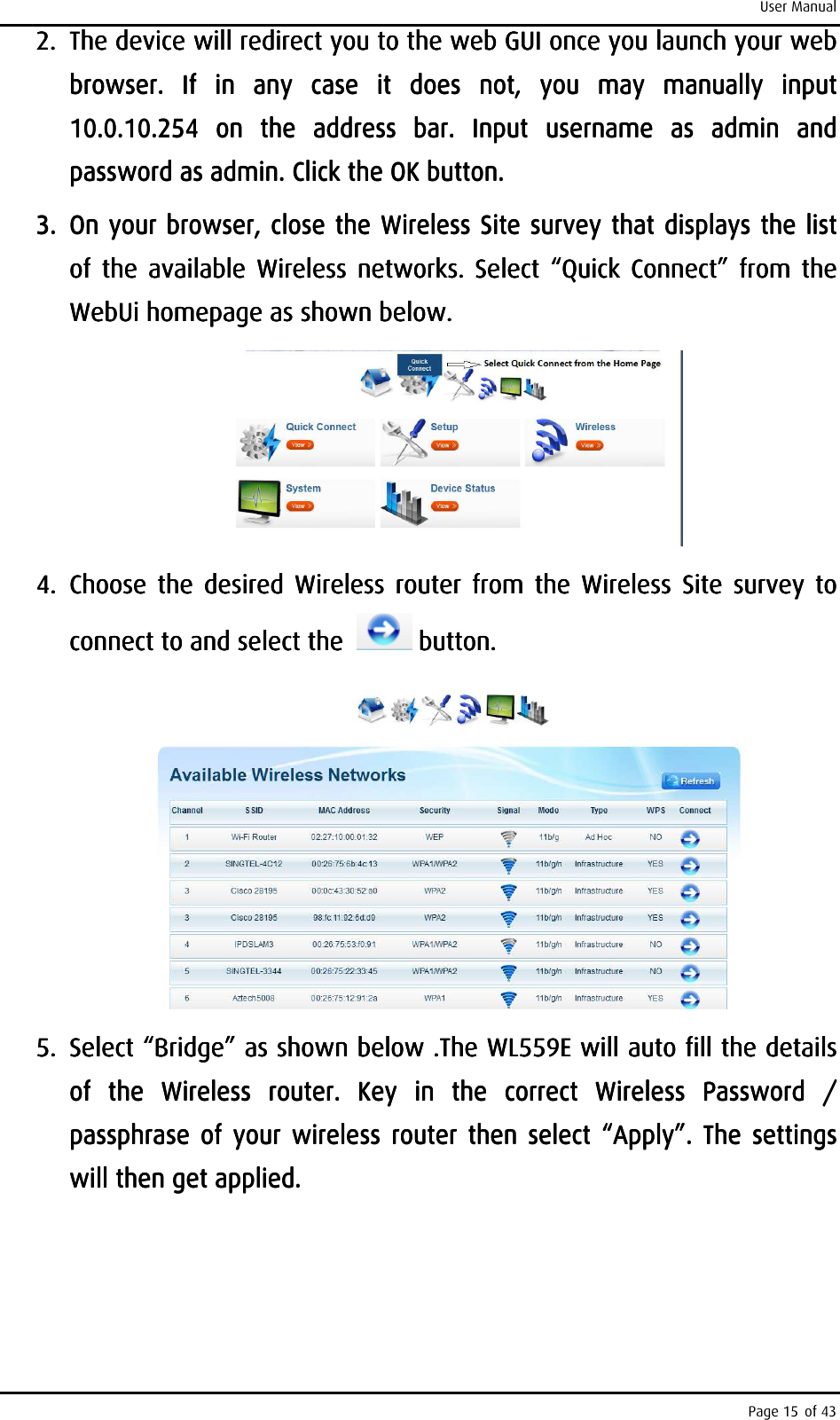 User Manual Page 15 of 43 2.2.2.2. The device will redirect you to the web GUI once you launch your web The device will redirect you to the web GUI once you launch your web The device will redirect you to the web GUI once you launch your web The device will redirect you to the web GUI once you launch your web browser.  If  in  any  case  it browser.  If  in  any  case  it browser.  If  in  any  case  it browser.  If  in  any  case  it  does  not,  you  may  manually  input does  not,  you  may  manually  input does  not,  you  may  manually  input does  not,  you  may  manually  input 10.0.10.254  on  the  address  bar.10.0.10.254  on  the  address  bar.10.0.10.254  on  the  address  bar.10.0.10.254  on  the  address  bar.     Input  username  as  admin  and Input  username  as  admin  and Input  username  as  admin  and Input  username  as  admin  and password as admin. Click the OK button.password as admin. Click the OK button.password as admin. Click the OK button.password as admin. Click the OK button.    3.3.3.3. On your browser, close the Wireless Site survey that displays the list On your browser, close the Wireless Site survey that displays the list On your browser, close the Wireless Site survey that displays the list On your browser, close the Wireless Site survey that displays the list of  the  available  Wireless  networks.  Select  “of  the  available  Wireless  networks.  Select  “of  the  available  Wireless  networks.  Select  “of  the  available  Wireless  networks.  Select  “Quick  CoQuick  CoQuick  CoQuick  Connectnnectnnectnnect”  from  the ”  from  the ”  from  the ”  from  the WebUi homepage as shown below.WebUi homepage as shown below.WebUi homepage as shown below.WebUi homepage as shown below.        4.4.4.4. Choose  the  desired  Wireless  router  from  the  Wireless  Site  survey  to Choose  the  desired  Wireless  router  from  the  Wireless  Site  survey  to Choose  the  desired  Wireless  router  from  the  Wireless  Site  survey  to Choose  the  desired  Wireless  router  from  the  Wireless  Site  survey  to connect to and select the  connect to and select the  connect to and select the  connect to and select the       button.button.button.button.        5.5.5.5. Select “Bridge” as shown Select “Bridge” as shown Select “Bridge” as shown Select “Bridge” as shown belowbelowbelowbelow    .The WL559E will auto fill the .The WL559E will auto fill the .The WL559E will auto fill the .The WL559E will auto fill the details details details details of  the  Wireless  router.  Key  inof  the  Wireless  router.  Key  inof  the  Wireless  router.  Key  inof  the  Wireless  router.  Key  in     the  correct  Wireless  Password  / the  correct  Wireless  Password  / the  correct  Wireless  Password  / the  correct  Wireless  Password  / passphrase  of  your  wireless  router  thenpassphrase  of  your  wireless  router  thenpassphrase  of  your  wireless  router  thenpassphrase  of  your  wireless  router  then     select  “Apply”.select  “Apply”.select  “Apply”.select  “Apply”.     The  settings The  settings The  settings The  settings will then get applied. will then get applied. will then get applied. will then get applied.     