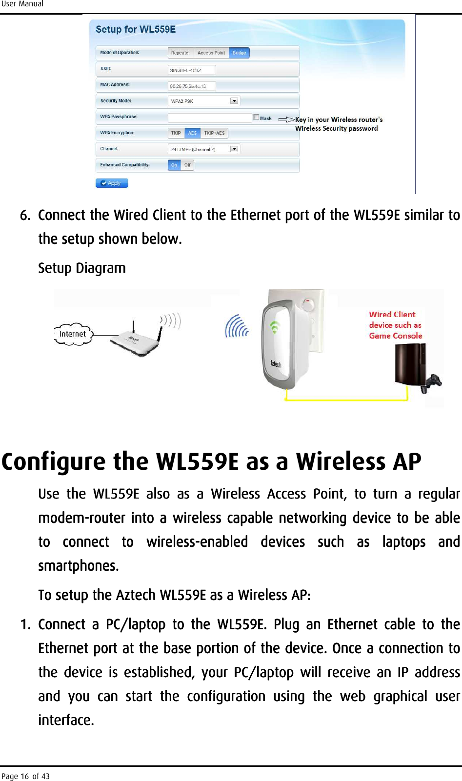 User Manual Page 16 of 43     6.6.6.6. Connect the Wired Client to the Ethernet port of the WL559E similar to Connect the Wired Client to the Ethernet port of the WL559E similar to Connect the Wired Client to the Ethernet port of the WL559E similar to Connect the Wired Client to the Ethernet port of the WL559E similar to the setup shown below.the setup shown below.the setup shown below.the setup shown below.    Setup DiagramSetup DiagramSetup DiagramSetup Diagram            Configure the WL559E as a Wireless AP Use  the Use  the Use  the Use  the  WL559EWL559EWL559EWL559E     also also also also  as  a  Wireless  Access as  a  Wireless  Access as  a  Wireless  Access as  a  Wireless  Access  Point,Point,Point,Point,     to  turn  a  regular to  turn  a  regular to  turn  a  regular to  turn  a  regular modemmodemmodemmodem----router into a wireless capable networking device to router into a  wireless capable networking device to router into a  wireless capable networking device to router into a  wireless capable networking device to  be able be able be able be able to to to to  connect connect connect connect  to to to to  wirelesswirelesswirelesswireless----enabled  devices  such  as  laptops  and enabled  devices  such  as  laptops  and enabled  devices  such  as  laptops  and enabled  devices  such  as  laptops  and smartphones. smartphones. smartphones. smartphones.     To setup the To setup the To setup the To setup the Aztech WL559EAztech WL559EAztech WL559EAztech WL559E    as as as as a a a a WWWWireless AP:ireless AP:ireless AP:ireless AP:    1.1.1.1. Connect  a  PCConnect  a  PCConnect  a  PCConnect  a  PC/laptop  to  the /laptop  to  the /laptop  to  the /laptop  to  the  WL559EWL559EWL559EWL559E.  Plug  an  Ethernet  cable  to  the .  Plug  an  Ethernet  cable  to  the .  Plug  an  Ethernet  cable  to  the .  Plug  an  Ethernet  cable  to  the Ethernet port at the base portion of the device.Ethernet port at the base portion of the device.Ethernet port at the base portion of the device.Ethernet port at the base portion of the device.    Once a connection to Once a connection to Once a connection to Once a connection to the  device  is  established,  your  PC/laptop  will  receive  an  IP  address the  device  is  established,  your  PC/laptop  will  receive  an  IP  address the  device  is  established,  your  PC/laptop  will  receive  an  IP  address the  device  is  established,  your  PC/laptop  will  receive  an  IP  address and  you  can  start  the  configuration  uand  you  can  start  the  configuration  uand  you  can  start  the  configuration  uand  you  can  start  the  configuration  using  the  web  graphical  user sing  the  web  graphical  user sing  the  web  graphical  user sing  the  web  graphical  user interface.interface.interface.interface.    