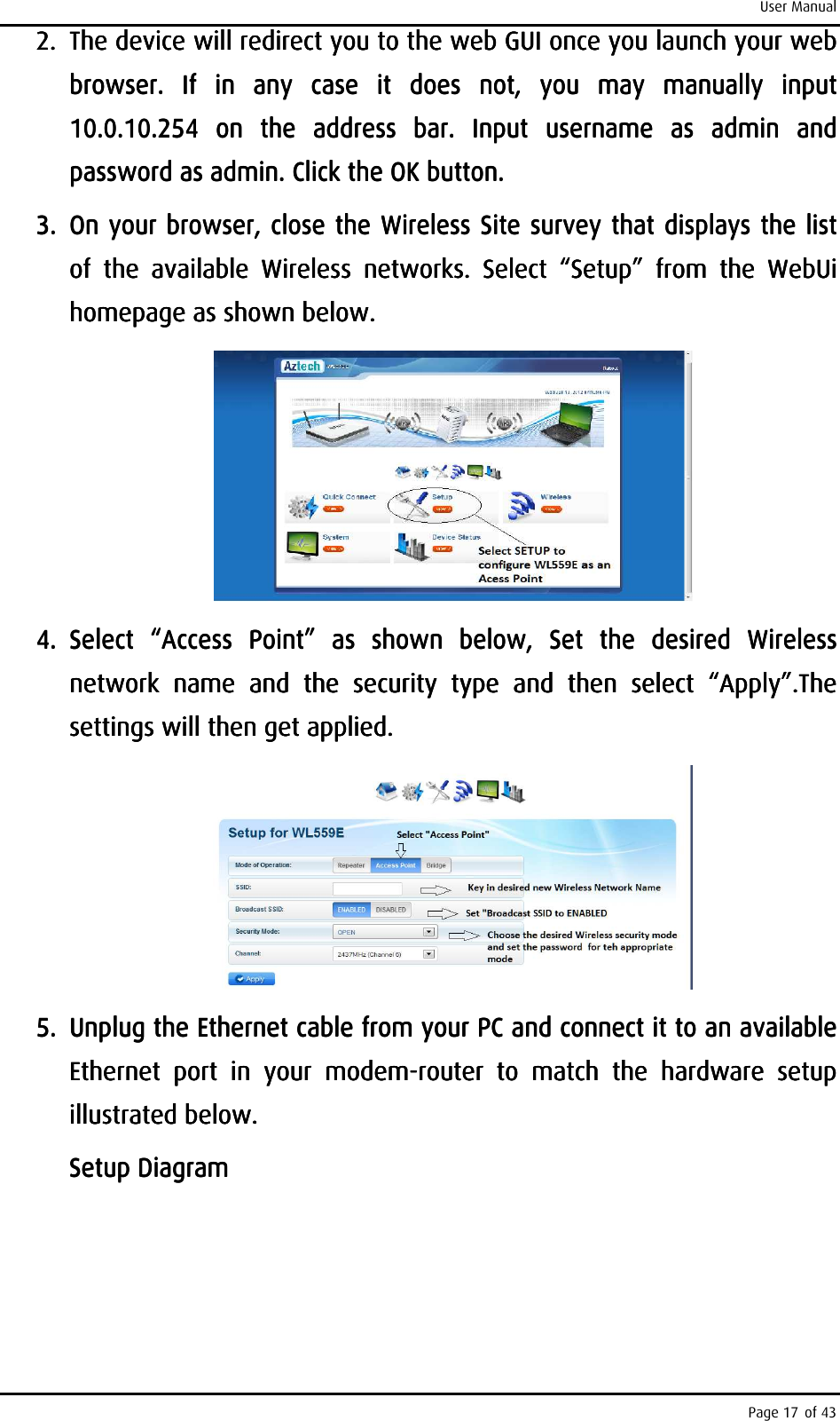 User Manual Page 17 of 43 2.2.2.2. The device will redirect you to the web GUI once you launch your web The device will redirect you to the web GUI once you launch your web The device will redirect you to the web GUI once you launch your web The device will redirect you to the web GUI once you launch your web browser.  If  in  any  case  it  does  not,  you  may  manually  input browser.  If  in  any  case  it  does  not,  you  may  manually  input browser.  If  in  any  case  it  does  not,  you  may  manually  input browser.  If  in  any  case  it  does  not,  you  may  manually  input 10.0.10.254  on  the  address  bar.10.0.10.254  on  the  address  bar.10.0.10.254  on  the  address  bar.10.0.10.254  on  the  address  bar.     Input  username  as  admin  and Input  username  as  admin  and Input  username  as  admin  and Input  username  as  admin  and password as admin. Click thepassword as admin. Click thepassword as admin. Click thepassword as admin. Click the    OK button.OK button.OK button.OK button.    3.3.3.3. On your browser, cOn your browser, cOn your browser, cOn your browser, close the Wireless Site survey that displays the list lose the Wireless Site survey that displays the list lose the Wireless Site survey that displays the list lose the Wireless Site survey that displays the list of  the  available  Wireless  networks.  Select  “Setup”  from  the  WebUi of  the  available  Wireless  networks.  Select  “Setup”  from  the  WebUi of  the  available  Wireless  networks.  Select  “Setup”  from  the  WebUi of  the  available  Wireless  networks.  Select  “Setup”  from  the  WebUi homepage as shown below.homepage as shown below.homepage as shown below.homepage as shown below.        4.4.4.4. Select  “Access  Point”  as  shown  below,  Set  the  desired  Wireless Select  “Access  Point”  as  shown  below,  Set  the  desired  Wireless Select  “Access  Point”  as  shown  below,  Set  the  desired  Wireless Select  “Access  Point”  as  shown  below,  Set  the  desired  Wireless network  name  and network  name  and network  name  and network  name  and  the  security  type  and  then  select  “Apply”.The the  security  type  and  then  select  “Apply”.The the  security  type  and  then  select  “Apply”.The the  security  type  and  then  select  “Apply”.The settings willsettings willsettings willsettings will    then get applied.then get applied.then get applied.then get applied.            5.5.5.5. UUUUnplug the Ethernet cable from your PC and connect it to an available nplug the Ethernet cable from your PC and connect it to an available nplug the Ethernet cable from your PC and connect it to an available nplug the Ethernet cable from your PC and connect it to an available Ethernet  port  in  your  modemEthernet  port  in  your  modemEthernet  port  in  your  modemEthernet  port  in  your  modem----router  to  match  the  hardware  setup router  to  match  the  hardware  setup router  to  match  the  hardware  setup router  to  match  the  hardware  setup illustrated below.illustrated below.illustrated below.illustrated below.    Setup DiagramSetup DiagramSetup DiagramSetup Diagram    