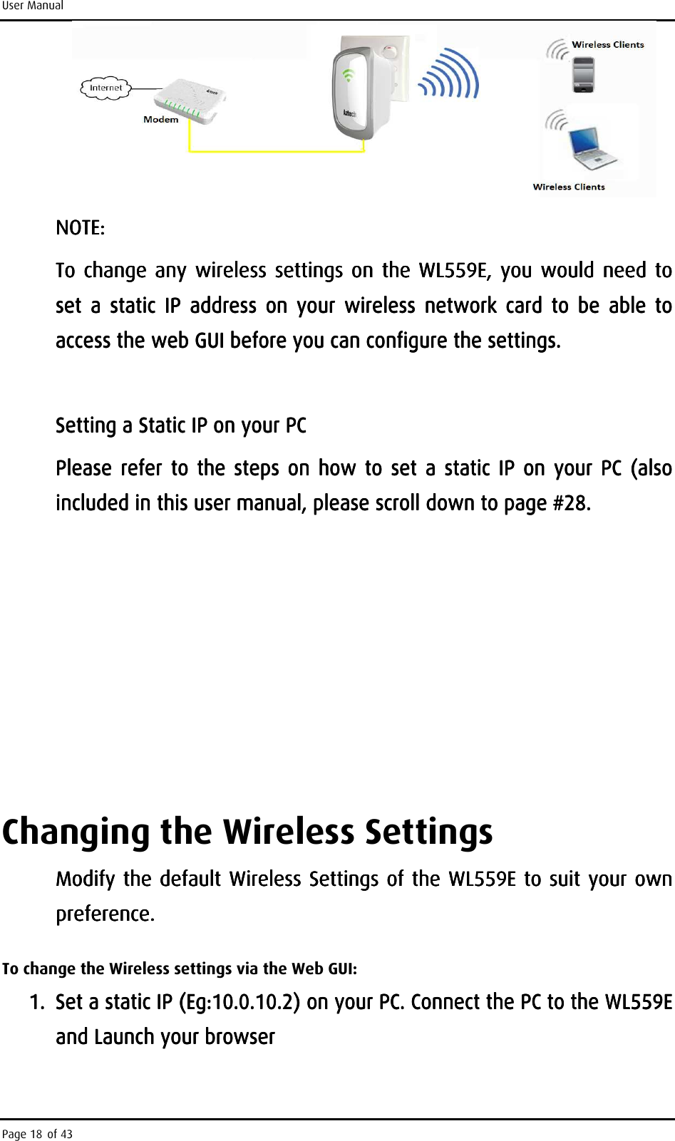 User Manual Page 18 of 43     NOTE: NOTE: NOTE: NOTE:     To change any  wireless  settings on the To change any  wireless  settings on the To change any  wireless  settings on the To change any  wireless  settings on the  WL559EWL559EWL559EWL559E,  you  would  need to , you would need  to ,  you  would  need to , you would need  to set  a  static  IP  address  on  your  wireless  network  card  to  be  able  to set  a  static  IP  address  on  your  wireless  network  card  to  be  able  to set  a  static  IP  address  on  your  wireless  network  card  to  be  able  to set  a  static  IP  address  on  your  wireless  network  card  to  be  able  to access the web GUI before you can configure the settings. access the web GUI before you can configure the settings. access the web GUI before you can configure the settings. access the web GUI before you can configure the settings.         Setting a Static IP on your PCSetting a Static IP on your PCSetting a Static IP on your PCSetting a Static IP on your PC    Please  refer to  the  steps  on  howPlease  refer to  the  steps  on  howPlease  refer  to  the steps on  howPlease  refer to  the  steps  on  how     to  set  a  static IP  on  your  PC to  set  a  static IP  on  your  PC to  set  a  static IP  on  your  PC to  set  a  static IP  on  your  PC  ((((also also also also included in this included in this included in this included in this user user user user manualmanualmanualmanual, , , , please scroll down please scroll down please scroll down please scroll down to page #to page #to page #to page #28.28.28.28.                            Changing the Wireless Settings Modify the default Wireless Settings Modify the default Wireless Settings Modify the default Wireless Settings Modify the default Wireless Settings of the WL559E of the WL559E of the WL559E of the WL559E to suit your own to suit your own to suit your own to suit your own preference. preference. preference. preference.     To change the Wireless settings via the Web GUI: 1.1.1.1. Set a statiSet a statiSet a statiSet a static IP c IP c IP c IP (Eg:10.0.10.2) (Eg:10.0.10.2) (Eg:10.0.10.2) (Eg:10.0.10.2) on your PC. Connect the PC to the WL559E on your PC. Connect the PC to the WL559E on your PC. Connect the PC to the WL559E on your PC. Connect the PC to the WL559E and Launchand Launchand Launchand Launch    your browseryour browseryour browseryour browser    