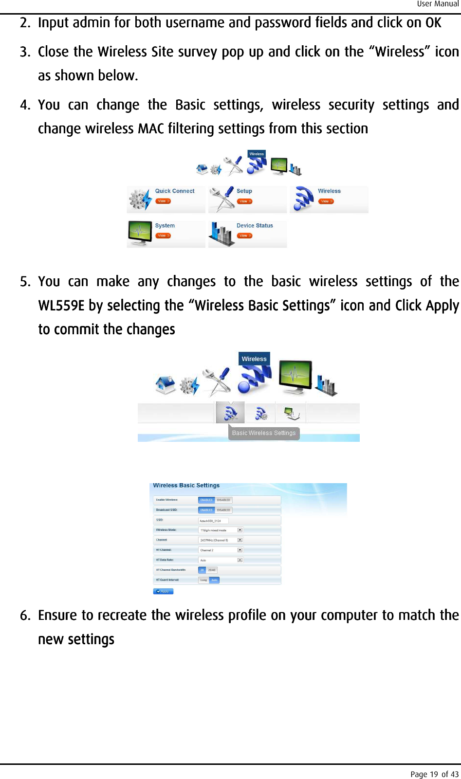 User Manual Page 19 of 43 2.2.2.2. Input admin for both username and password fields and click on OKInput admin for both username and password fields and click on OKInput admin for both username and password fields and click on OKInput admin for both username and password fields and click on OK    3.3.3.3. Close the Wireless Site survey pop Close the Wireless Site survey pop Close the Wireless Site survey pop Close the Wireless Site survey pop up andup andup andup and    click on the “Wireless” icon click on the “Wireless” icon click on the “Wireless” icon click on the “Wireless” icon as shown beloas shown beloas shown beloas shown below. w. w. w.     4.4.4.4. You  can  change  the You  can  change  the You  can  change  the You  can  change  the  Basic  settings, Basic  settings, Basic  settings, Basic  settings,  wireless wireless wireless wireless  security security security security  settings settings settings settings  and and and and change wireless MAC filtering settings from this section change wireless MAC filtering settings from this section change wireless MAC filtering settings from this section change wireless MAC filtering settings from this section         5.5.5.5. You  can  make  any  changes  to  the You  can  make  any  changes  to  the You  can  make  any  changes  to  the You  can  make  any  changes  to  the  basic basic basic basic  wireless  settings  of  the wireless  settings  of  the wireless  settings  of  the wireless  settings  of  the WL559E by selecting the “Wireless Basic Settings” icon and WL559E by selecting the “Wireless Basic Settings” icon and WL559E by selecting the “Wireless Basic Settings” icon and WL559E by selecting the “Wireless Basic Settings” icon and ClicClicClicClick Apply k Apply k Apply k Apply to commit the changesto commit the changesto commit the changesto commit the changes                6.6.6.6. Ensure to recreate the wireless profile on your computer to match the Ensure to recreate the wireless profile on your computer to match the Ensure to recreate the wireless profile on your computer to match the Ensure to recreate the wireless profile on your computer to match the new settingsnew settingsnew settingsnew settings    