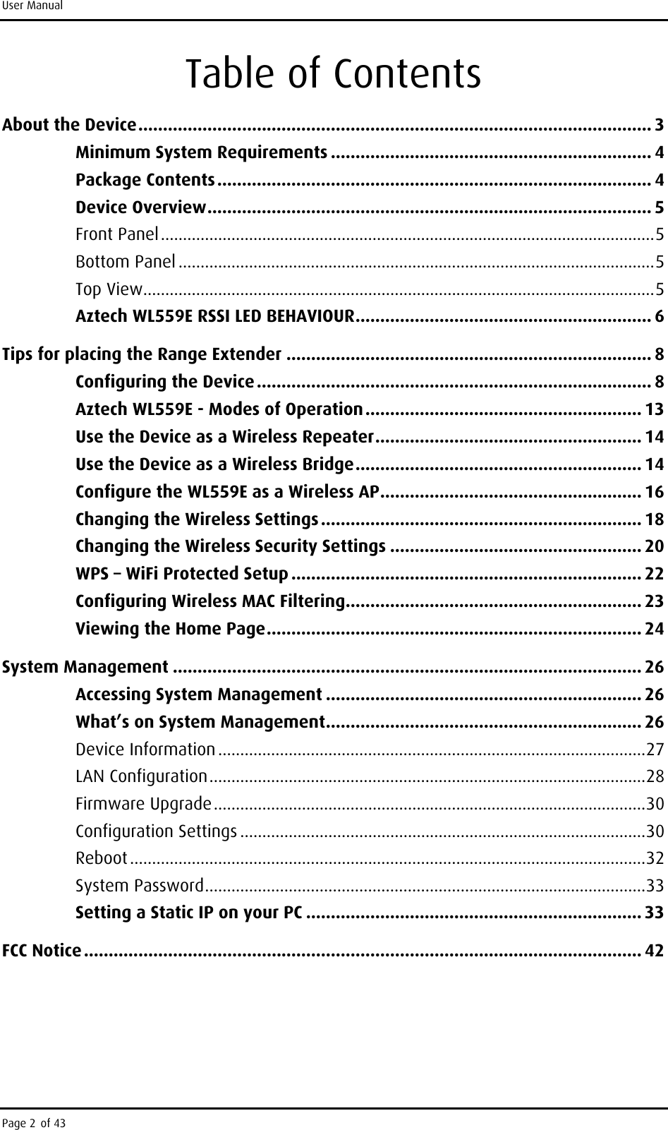 User Manual Page 2 of 43 Table of Contents About the Device ........................................................................................................ 3 Minimum System Requirements ................................................................. 4 Package Contents ........................................................................................ 4 Device Overview .......................................................................................... 5 Front Panel ................................................................................................................ 5 Bottom Panel ............................................................................................................ 5 Top View .................................................................................................................... 5 Aztech WL559E RSSI LED BEHAVIOUR ............................................................ 6 Tips for placing the Range Extender .......................................................................... 8 Configuring the Device ................................................................................ 8 Aztech WL559E - Modes of Operation ........................................................ 13 Use the Device as a Wireless Repeater ...................................................... 14 Use the Device as a Wireless Bridge .......................................................... 14 Configure the WL559E as a Wireless AP ..................................................... 16 Changing the Wireless Settings ................................................................. 18 Changing the Wireless Security Settings ................................................... 20 WPS – WiFi Protected Setup ....................................................................... 22 Configuring Wireless MAC Filtering ............................................................ 23 Viewing the Home Page ............................................................................ 24 System Management ............................................................................................... 26 Accessing System Management ................................................................ 26 What’s on System Management ................................................................ 26 Device Information ................................................................................................. 27 LAN Configuration ................................................................................................... 28 Firmware Upgrade .................................................................................................. 30 Configuration Settings ............................................................................................ 30 Reboot ..................................................................................................................... 32 System Password .................................................................................................... 33 Setting a Static IP on your PC .................................................................... 33 FCC Notice ................................................................................................................. 42      