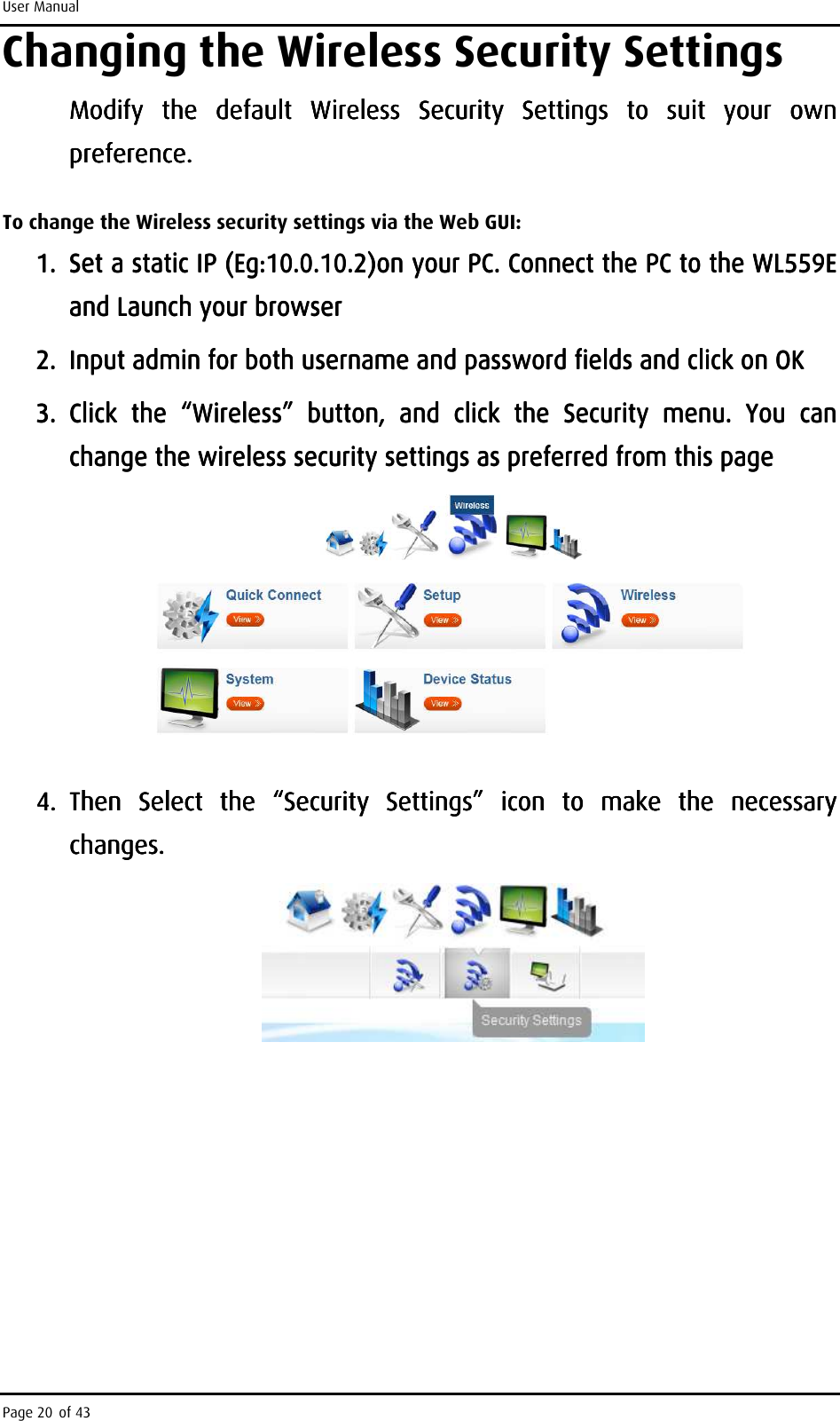 User Manual Page 20 of 43 Changing the Wireless Security Settings Modify  the  default  Wireless  Security  Settings  to  suit  your  own Modify  the  default  Wireless  Security  Settings  to  suit  your  own Modify  the  default  Wireless  Security  Settings  to  suit  your  own Modify  the  default  Wireless  Security  Settings  to  suit  your  own preference. preference. preference. preference.     To change the Wireless security settings via the Web GUI: 1.1.1.1. SetSetSetSet    a static IP a static IP a static IP a static IP (Eg:10.0.10.2)(Eg:10.0.10.2)(Eg:10.0.10.2)(Eg:10.0.10.2)on your PC. Connect the PC to the WL559E on your PC. Connect the PC to the WL559E on your PC. Connect the PC to the WL559E on your PC. Connect the PC to the WL559E and Launch your browserand Launch your browserand Launch your browserand Launch your browser    2.2.2.2. Input admin for both username and password fields and click on OKInput admin for both username and password fields and click on OKInput admin for both username and password fields and click on OKInput admin for both username and password fields and click on OK    3.3.3.3. Click  the Click  the Click  the Click  the  ““““WirelessWirelessWirelessWireless””””     button,  and  click  the  Security  menu.  Ybutton,  and  click  the  Security  menu.  Ybutton,  and  click  the  Security  menu.  Ybutton,  and  click  the  Security  menu.  You  can ou  can ou  can ou  can change the wireless security settings as preferred from this pagechange the wireless security settings as preferred from this pagechange the wireless security settings as preferred from this pagechange the wireless security settings as preferred from this page        4.4.4.4. Then  Select  the  “Security  Settings”  icon  to  make  the  necessary Then  Select  the  “Security  Settings”  icon  to  make  the  necessary Then  Select  the  “Security  Settings”  icon  to  make  the  necessary Then  Select  the  “Security  Settings”  icon  to  make  the  necessary changes.changes.changes.changes.        