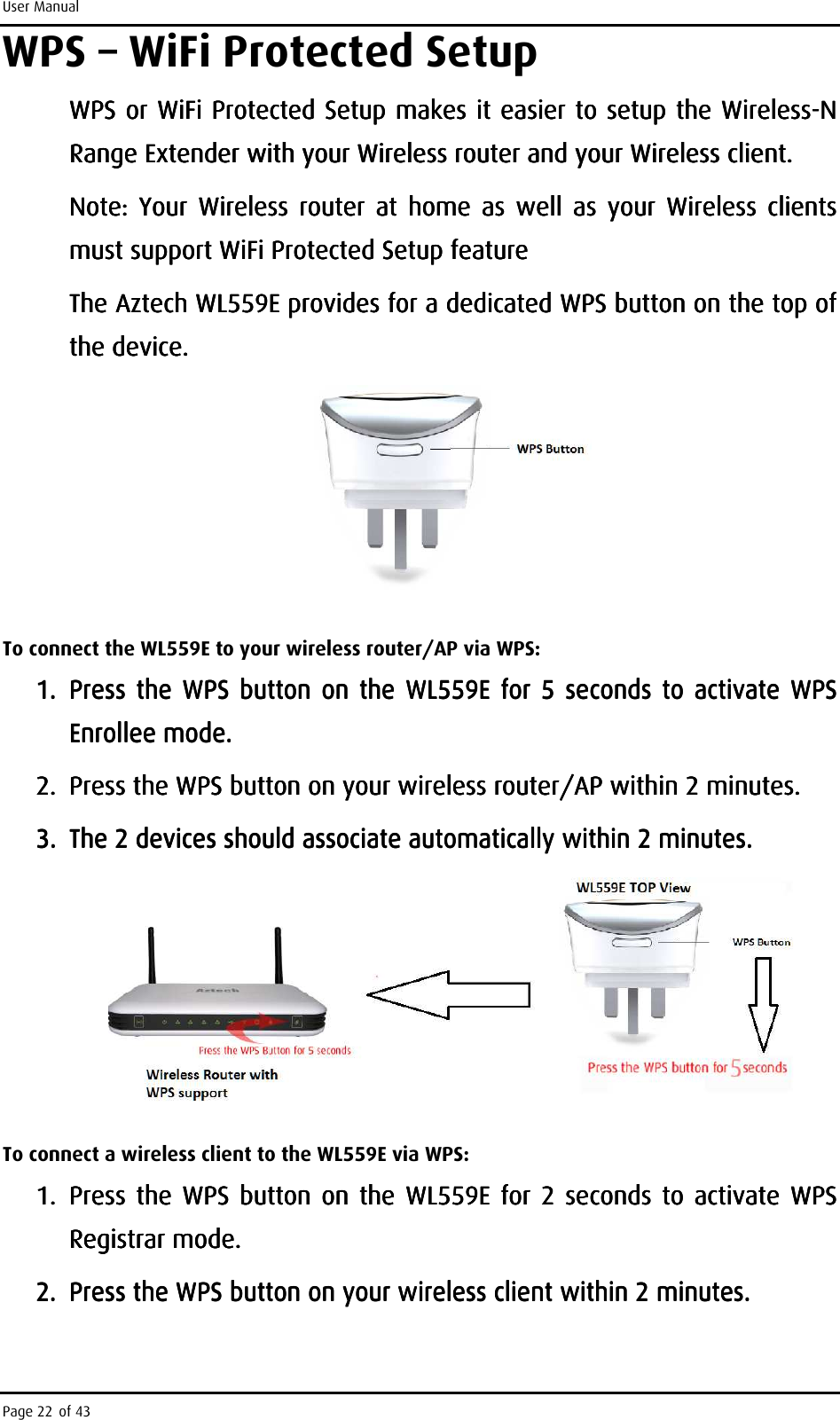 User Manual Page 22 of 43 WPS – WiFi Protected Setup WPS or WiFWPS or WiFWPS or WiFWPS or WiFi Protected Setup makes it i Protected Setup makes it i Protected Setup makes it i Protected Setup makes it easiereasiereasiereasier    to setup the Wto setup the Wto setup the Wto setup the Wirelessirelessirelessireless----N N N N Range ExtendRange ExtendRange ExtendRange Extender with your Wireless router and your Wireless client.er with your Wireless router and your Wireless client.er with your Wireless router and your Wireless client.er with your Wireless router and your Wireless client.    Note:  Your  Wireless  router  at  home  as  well  as  your  Wireless  clients Note:  Your  Wireless  router  at  home  as  well  as  your  Wireless  clients Note:  Your  Wireless  router  at  home  as  well  as  your  Wireless  clients Note:  Your  Wireless  router  at  home  as  well  as  your  Wireless  clients must supportmust supportmust supportmust support    WiFi Protected Setup featureWiFi Protected Setup featureWiFi Protected Setup featureWiFi Protected Setup feature    The AzteThe AzteThe AzteThe Aztech WL559E provides for a dedicated WPS ch WL559E provides for a dedicated WPS ch WL559E provides for a dedicated WPS ch WL559E provides for a dedicated WPS buttonbuttonbuttonbutton    on the top of on the top of on the top of on the top of the device.the device.the device.the device.            To connect the WL559E to your wireless router/AP via WPS: 1.1.1.1. Press  the  WPS button  on  the Press  the  WPS button  on  the Press  the  WPS button  on  the Press  the  WPS button  on  the  WL559EWL559EWL559EWL559E     for 5  seconds to activate WPS for 5  seconds to activate WPS for 5  seconds to activate WPS for 5  seconds to activate WPS Enrollee mode.Enrollee mode.Enrollee mode.Enrollee mode.    2.2.2.2. Press the WPS button on your wireless routePress the WPS button on your wireless routePress the WPS button on your wireless routePress the WPS button on your wireless router/AP within 2 minutes.r/AP within 2 minutes.r/AP within 2 minutes.r/AP within 2 minutes.    3.3.3.3. The 2 devices should associate automatically within 2 minutes. The 2 devices should associate automatically within 2 minutes. The 2 devices should associate automatically within 2 minutes. The 2 devices should associate automatically within 2 minutes.         To connect a wireless client to the WL559E via WPS: 1.1.1.1. Press  the  WPS button  on  the Press  the  WPS button  on  the Press  the  WPS button  on  the Press  the  WPS button  on  the  WL559EWL559EWL559EWL559E     for 2  seconds to activate WPS for 2  seconds to activate WPS for 2  seconds to activate WPS for 2  seconds to activate WPS Registrar mode.Registrar mode.Registrar mode.Registrar mode.    2.2.2.2. Press the WPS button on your wirelPress the WPS button on your wirelPress the WPS button on your wirelPress the WPS button on your wireless client within 2 minutes.ess client within 2 minutes.ess client within 2 minutes.ess client within 2 minutes.    