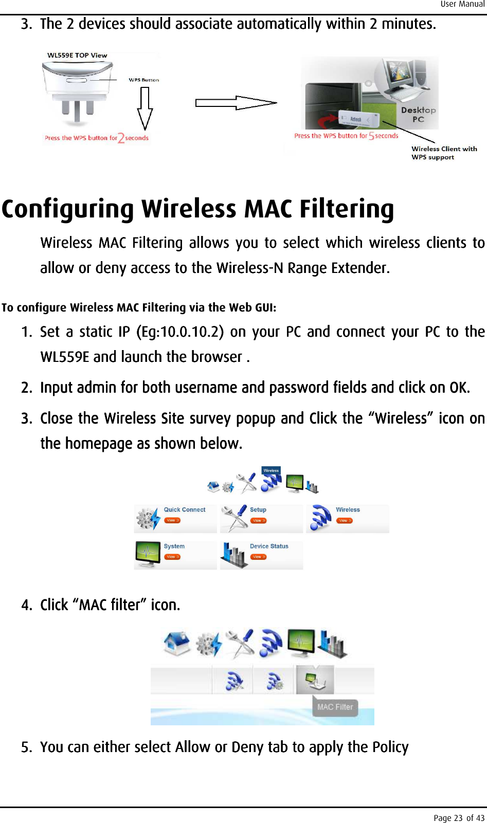 User Manual Page 23 of 43 3.3.3.3. The 2 devices should associate automatically within 2 minutes. The 2 devices should associate automatically within 2 minutes. The 2 devices should associate automatically within 2 minutes. The 2 devices should associate automatically within 2 minutes.         Configuring Wireless MAC Filtering Wireless MAC Filtering allows you to select which wireless  clients to Wireless MAC Filtering allows you to select which wireless  clients to Wireless  MAC  Filtering  allows  you to  select  which  wireless clients to Wireless MAC Filtering allows you to select which wireless  clients to allow or deny access to the Wirelessallow or deny access to the Wirelessallow or deny access to the Wirelessallow or deny access to the Wireless----N Range ExtenderN Range ExtenderN Range ExtenderN Range Extender. . . .     To configure Wireless MAC Filtering via the Web GUI: 1.1.1.1. SetSetSetSet     a  static IP  (Eg:10.0.10.2) on your PC and connect your PC to the a static IP (Eg:10.0.10.2) on your  PC  and connect your PC to the a static IP (Eg:10.0.10.2) on your  PC  and connect your PC to the a static IP (Eg:10.0.10.2) on your  PC  and connect your PC to the WL559E and launch the browser WL559E and launch the browser WL559E and launch the browser WL559E and launch the browser ....    2.2.2.2. Input admin for both username and password fields and click on OKInput admin for both username and password fields and click on OKInput admin for both username and password fields and click on OKInput admin for both username and password fields and click on OK....    3.3.3.3. Close the Wireless Site survey popuClose the Wireless Site survey popuClose the Wireless Site survey popuClose the Wireless Site survey popup and p and p and p and Click the Click the Click the Click the ““““WirelessWirelessWirelessWireless””””    icon on icon on icon on icon on the homepage as shown below.the homepage as shown below.the homepage as shown below.the homepage as shown below.        4.4.4.4. CCCClick lick lick lick ““““MAC filterMAC filterMAC filterMAC filter” icon. ” icon. ” icon. ” icon.         5.5.5.5. You can You can You can You can either either either either select Allow or Deny select Allow or Deny select Allow or Deny select Allow or Deny tab to apply thetab to apply thetab to apply thetab to apply the    Policy Policy Policy Policy     